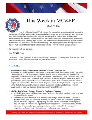 http://www.health.mil/blog/10-06-24/Family_Resiliency_Webinar.aspx.




                          This Week in MC&FP
                                                            March 18, 2011
                           ___________________________________________________________

                March is National Social Work Month. The month-long commemoration is intended to
promote the role of the social worker as a positive change agent. As we watch world events unfold, the
need for skilled professionals is readily apparent. We will rely on these experts to help people
transform their lives, improve environments, and make positive personal growth possible in extremely
difficult circumstances for many days to come. We celebrate the contributions social workers make to
the readiness and resilience of our military community. We express gratitude for the important work
they do every day and heartily agree with this year’s theme – “social workers change futures.”

Have a good week and take care.

Your MC&FP Team

Please note: Some hyperlinks in this text are lengthy, sometimes extending more than one line. For
best results, cut and paste the entire link into your Web browser.


From DoDEA

   Lakenheath, Aviano Student Attend the Senate’s Senate Youth program
   Last week, two DoDEA students participated in the annual United States Senate Youth Program in
   Washington, D.C. The program gives students with an interest in public service the chance to
   experience an up-close look at the nation’s government. Representing DoDEA this year were Ryan
   McDonnell, a senior from Lakenheath High School in Lakenheath, England, and Robert Dewitt, a
   junior from Aviano High and Middle School in Aviano, Italy. Both students were in the nation’s
   capitol last week to attend the Senate Youth Program’s annual Washington Week. They met with
   other students from around the nation, senators and cabinet members, and officials from the
   departments of State and Defense. Congratulations Ryan and Robert!

   DoDEA Staff, Parents, Students Respond to Earthquake, Tsunami
   - All DoDEA personnel – 100 percent – in the Pacific area, including mainland Japan, have been
     accounted for and are safe.
   - Student activities across Japan have been cancelled through the end of March. A number of
     Far East events were also cancelled, including the Junior Science and Humanities Symposia,
     JROTC Drill, and Linguafest. Spring Fling and other athletic tournaments occurring in the
     next few weeks in Okinawa and Japan have also been cancelled. More cancellations may be
     necessary to conserve fuel, ensure adequate transportation availability for emergency
     responders, and ensure safety during this very challenging recovery period.

  Providing policy, tools, and resources to further enhance the quality of life of service members and their families.
 
