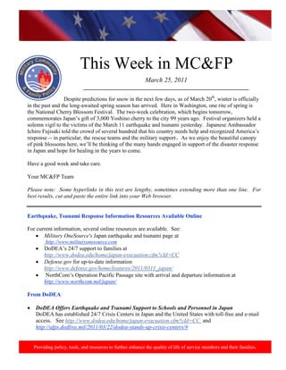 http://www.health.mil/blog/10-06-24/Family_Resiliency_Webinar.aspx.




                          This Week in MC&FP
                                                            March 25, 2011
                           ___________________________________________________________

                 Despite predictions for snow in the next few days, as of March 20th, winter is officially
in the past and the long-awaited spring season has arrived. Here in Washington, one rite of spring is
the National Cherry Blossom Festival. The two-week celebration, which begins tomorrow,
commemorates Japan‟s gift of 3,000 Yoshino cherry to the city 99 years ago. Festival organizers held a
solemn vigil to the victims of the March 11 earthquake and tsunami yesterday. Japanese Ambassador
Ichiro Fujisaki told the crowd of several hundred that his country needs help and recognized America‟s
response -- in particular, the rescue teams and the military support. As we enjoy the beautiful canopy
of pink blossoms here, we‟ll be thinking of the many hands engaged in support of the disaster response
in Japan and hope for healing in the years to come.

Have a good week and take care.

Your MC&FP Team

Please note: Some hyperlinks in this text are lengthy, sometimes extending more than one line. For
best results, cut and paste the entire link into your Web browser.


Earthquake, Tsunami Response Information Resources Available Online

For current information, several online resources are available. See:
       Military OneSource's Japan earthquake and tsunami page at
        http://www.militaryonesource.com
       DoDEA‟s 24/7 support to families at
       http://www.dodea.edu/home/japan-evacuation.cfm?cId=CC
       Defense.gov for up-to-date information
       http://www.defense.gov/home/features/2011/0311_japan/
        NorthCom‟s Operation Pacific Passage site with arrival and departure information at
       http://www.northcom.mil/japan/

From DoDEA

   DoDEA Offers Earthquake and Tsunami Support to Schools and Personnel in Japan
   DoDEA has established 24/7 Crisis Centers in Japan and the United States with toll-free and e-mail
   access. See http://www.dodea.edu/home/japan-evacuation.cfm?cId=CC and
   http://afps.dodlive.mil/2011/03/22/dodea-stands-up-crisis-centers/#


  Providing policy, tools, and resources to further enhance the quality of life of service members and their families.
 