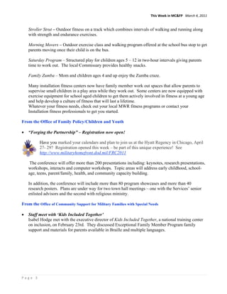 This Week in MC&FP   March 4, 2011 


    Stroller Strut – Outdoor fitness on a track which combines intervals of walking and running along
    with strength and endurance exercises.

    Morning Movers – Outdoor exercise class and walking program offered at the school bus stop to get
    parents moving once their child is on the bus.

    Saturday Program – Structured play for children ages 5 – 12 in two-hour intervals giving parents
    time to work out. The local Commissary provides healthy snacks.

    Family Zumba – Mom and children ages 4 and up enjoy the Zumba craze.

    Many installation fitness centers now have family member work out spaces that allow parents to
    supervise small children in a play area while they work out. Some centers are now equipped with
    exercise equipment for school aged children to get them actively involved in fitness at a young age
    and help develop a culture of fitness that will last a lifetime.
    Whatever your fitness needs, check out your local MWR fitness programs or contact your
    Installation fitness professionals to get you started.

From the Office of Family Policy/Children and Youth

•   “Forging the Partnership” – Registration now open!

          Have you marked your calendars and plan to join us at the Hyatt Regency in Chicago, April
          27- 29? Registration opened this week – be part of this unique experience! See
          http://www.militaryhomefront.dod.mil/FRC2011

     The conference will offer more than 200 presentations including: keynotes, research presentations,
    workshops, interacts and computer workshops. Topic areas will address early childhood, school-
    age, teens, parent/family, health, and community capacity building.

    In addition, the conference will include more than 80 program showcases and more than 40
    research posters. Plans are under way for two town hall meetings – one with the Services’ senior
    enlisted advisors and the second with religious ministry.

From the Office of Community Support for Military Families with Special Needs

•   Staff meet with ‘Kids Included Together’
    Isabel Hodge met with the executive director of Kids Included Together, a national training center
    on inclusion, on February 23rd. They discussed Exceptional Family Member Program family
    support and materials for parents available in Braille and multiple languages.




Page 3 
 