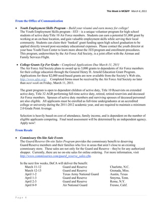 This Week in MC&FP   March 4, 2011 


From the Office of Communication
 
•   Youth Employment Skills Program – Build your résumé and earn money for college!
    The Youth Employment Skills program –YES – is a unique volunteer program for high school
    students of active duty/Title 10 Air Force members. Students can earn a potential $1,000 grant by
    working at an on-base location, and gain valuable employment skills while serving their local
    community. Students can claim their ‘banked’ grant funding upon high school graduation to be
    applied directly toward post-secondary educational expenses. Please contact the youth director at
    your base Youth/Teen Center to learn more about the YES program and enrollment procedures.
    This program, underwritten by the Air Force Aid Society, is a joint effort with the Airman and
    Family Services Flight.

• College Grants Up For Grabs – Completed Applications Due March 11, 2011
  The Air Force Aid Society plans to award up to 3,000 grants to dependents of Air Force members
  for their college education through the General Henry H. Arnold Education Grant Program.
  Applications for these $2,000 need-based grants are now available from the Society’s Web site,
  http://www.afas.org/. Completed forms must be received by the Air Force Aid Society no later
  than next week on Friday, March 11, 2011.

    The grant program is open to dependent children of active duty, Title 10 Reservists on extended
    active duty, Title 32 AGR performing full-time active duty, retired, retired reservists and deceased
    Air Force members. Spouses of active duty members and surviving spouses of deceased personnel
    are also eligible. All applicants must be enrolled as full-time undergraduates at an accredited
    college or university during the 2011-2012 academic year, and are required to maintain a minimum
    2.0 Grade Point Average.

    Selection is heavily based on cost of attendance, family income, and is dependent on the number of
    eligible applicants competing. Final need assessment will be determined by an independent agency.
    Apply now!

From Resale

•   Commissary On-Site Sale Events
    The Guard/Reserve On-site Sales Program provides the commissary benefit to deserving
    Guard/Reserve members and their families who live in areas that aren’t close to an existing
    commissary store. These sales are not only for the Guard and Reserve – they're for any authorized
    shopper. Currently, there are no on-site sales for online ordering. For more information, visit
    http://www.commissaries.com/guard_reserve_sales.cfm.

    In the next few weeks, DeCA will deliver the benefit:
        March 11-12                Guard and Reserve                       Charlotte, N.C.
        March 12-13                Guard and Reserve                       Grenada, Miss.
        April 1-2                  Texas Army National Guard               Austin, Texas
        April 1-3                  Guard and Reserve                       Smyrna, Tenn.
        April 2-3                  Guard and Reserve                       Rome, N.Y.
        April 8-9                  Air National Guard                      Fresno, Calif.


Page 4 
 