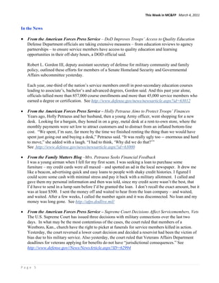 This Week in MC&FP   March 4, 2011 


In the News

• From the American Forces Press Service – DoD Improves Troops’ Access to Quality Education
    Defense Department officials are taking extensive measures – from education reviews to agency
    partnerships – to ensure service members have access to quality education and learning
    opportunities in their off-duty hours, a DOD official said.

    Robert L. Gordon III, deputy assistant secretary of defense for military community and family
    policy, outlined these efforts for members of a Senate Homeland Security and Governmental
    Affairs subcommittee yesterday.

    Each year, one-third of the nation’s service members enroll in post-secondary education courses
    leading to associate’s, bachelor’s and advanced degrees, Gordon said. And this past year alone,
    officials tallied more than 857,000 course enrollments and more than 45,000 service members who
    earned a degree or certification. See http://www.defense.gov/news/newsarticle.aspx?id=63012

•   From the American Forces Press Service – Holly Petraeus Aims to Protect Troops’ Finances
    Years ago, Holly Petraeus and her husband, then a young Army officer, went shopping for a new
    desk. Looking for a bargain, they honed in on a gray, metal desk at a rent-to-own store, where the
    monthly payments were set low to attract customers and to distract from an inflated bottom-line
    cost. “We spent, I’m sure, far more by the time we finished renting the thing than we would have
    spent just going out and buying a desk,” Petraeus said. “It was really ugly too -- enormous and hard
    to move,” she added with a laugh. “I had to think, ‘Why did we do that?’”
    See http://www.defense.gov/news/newsarticle.aspx?id=63000

•   From the Family Matters Blog –Mrs. Petraeus Seeks Financial Feedback
    I was a young airman when I fell for my first scam. I was seeking a loan to purchase some
    furniture – my credit cards were all maxed – and spotted an ad in the local newspaper. It drew me
    like a beacon, advertising quick and easy loans to people with shaky credit histories. I figured I
    could score some cash with minimal stress and pay it back with a military allotment. I called and
    gave them my personal information and then was told, since my credit score wasn’t the best, that
    I’d have to send in a lump sum before I’d be granted the loan. I don’t recall the exact amount, but it
    was at least $500. I sent the money off and waited to hear from the loan company – and waited,
    and waited. After a few weeks, I called the number again and it was disconnected. No loan and my
    money was long gone. See http://afps.dodlive.mil/

•   From the American Forces Press Service – Supreme Court Decisions Affect Servicemembers, Vets
    The U.S. Supreme Court has issued three decisions with military connections over the last two
    days. In what may be the most contentious of the cases, the court ruled that members of a
    Westboro, Kan., church have the right to picket at funerals for service members killed in action.
    Yesterday, the court reversed a lower court decision and decided a reservist had been the victim of
    bias due to his military service. Also yesterday, the court ruled that Veterans Affairs Department
    deadlines for veterans applying for benefits do not have “jurisdictional consequences.” See
    http://www.defense.gov//News/NewsArticle.aspx?ID=62994



Page 5 
 