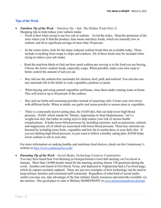 This Week in MC&FP   March 4, 2011 


Tips of the Week

•   Nutrition Tip of the Week – Nutrition Tip – Salt: The Hidden Truth (Part 2)
    Shopping tips to help reduce your sodium intake:
    - Fresh is best when trying to eat less salt or sodium. Avoid the aisles. Shop the perimeter of the
       store where you’ll find the produce, lean meats and dairy foods, which are naturally low in
       sodium, and all at significant savings of more than 30 percent.

    -   In the center aisles, look for the many reduced–sodium foods that are available today. These
        include everything from soups to chips and crackers. All of these foods may be included when
        trying to reduce your salt intake.

    - Read the nutrition labels to find out how much sodium per serving is in the food you are buying.
      Choose the lower–sodium foods, especially soups. When possible, make your own soup to
      better control the amount of salt you eat.

    -   Buy and use the sodium-free marinades for chicken, beef, pork and seafood. You can also use
        any marinade left in the bottle to cook vegetables, potatoes or pasta.

    -   When buying and using canned vegetables and beans, rinse them under running water at home.
        This will remove up to 40 percent of the sodium.

    -   Buy and use herbs and seasoning powders instead of seasoning salts. Create your own mixes
        with different herbs. When in doubt, use garlic and onion powder to season meat or vegetables.

    -   There is a nationally known eating plan, the DASH diet, that can help lower high blood
        pressure. DASH, which stands for ‘Dietary Approaches to Stop Hypertension,’ isn’t a
        weight-loss diet, but rather an eating style to help reduce your risk of serious health
        complications. It helps lower blood pressure by including nutrients, such as potassium, calcium
        and magnesium, all of which are associated with lower blood pressure. These key nutrients are
        boosted by including more fruits, vegetables and low-fat or nonfat dairy in your daily diet. If
        you are battling high blood pressure, or just want to follow a healthy eating plan, DASH helps
        lower sodium or salt in your diet.

    For more information on making healthy and nutritious food choices, check out the Commissary’s
    website at http://www.commissaries.com/

•   Parenting Tip of the Week – Social Media, Technology Connects Communities
    You may have heard how Fort Benning in Georgia hosted a town hall meeting via Facebook in
    January. More than 14,000 people tuned for the meeting, posting almost 150 questions during the
    event. Another unit based in Fort Hood, Texas, and deployed to Afghanistan had a Facebook page,
    which its captain routinely updated. These are just two examples of how technology can be used to
    keep military families and command staff connected. Regardless of what kind of social media
    outlets you may use, take advantage of the free military family resources and networks available via
    the internet. One good place to start is Military HOMEFRONT at www.militaryhomefront.dod.mil.



Page 6 
 