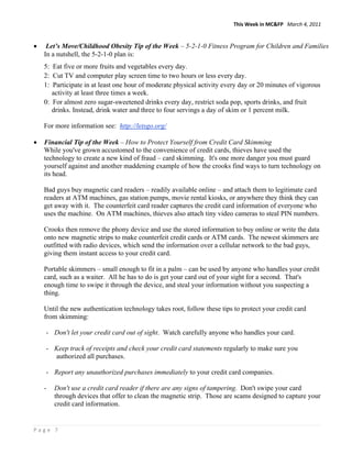 This Week in MC&FP   March 4, 2011 


•    Let’s Move/Childhood Obesity Tip of the Week – 5-2-1-0 Fitness Program for Children and Families
    In a nutshell, the 5-2-1-0 plan is:
    5: Eat five or more fruits and vegetables every day.
    2: Cut TV and computer play screen time to two hours or less every day.
    1: Participate in at least one hour of moderate physical activity every day or 20 minutes of vigorous
       activity at least three times a week.
    0: For almost zero sugar-sweetened drinks every day, restrict soda pop, sports drinks, and fruit
       drinks. Instead, drink water and three to four servings a day of skim or 1 percent milk.

    For more information see: http://letsgo.org/

•   Financial Tip of the Week – How to Protect Yourself from Credit Card Skimming
    While you've grown accustomed to the convenience of credit cards, thieves have used the
    technology to create a new kind of fraud – card skimming. It's one more danger you must guard
    yourself against and another maddening example of how the crooks find ways to turn technology on
    its head.

    Bad guys buy magnetic card readers – readily available online – and attach them to legitimate card
    readers at ATM machines, gas station pumps, movie rental kiosks, or anywhere they think they can
    get away with it. The counterfeit card reader captures the credit card information of everyone who
    uses the machine. On ATM machines, thieves also attach tiny video cameras to steal PIN numbers.

    Crooks then remove the phony device and use the stored information to buy online or write the data
    onto new magnetic strips to make counterfeit credit cards or ATM cards. The newest skimmers are
    outfitted with radio devices, which send the information over a cellular network to the bad guys,
    giving them instant access to your credit card.

    Portable skimmers – small enough to fit in a palm – can be used by anyone who handles your credit
    card, such as a waiter. All he has to do is get your card out of your sight for a second. That's
    enough time to swipe it through the device, and steal your information without you suspecting a
    thing.

    Until the new authentication technology takes root, follow these tips to protect your credit card
    from skimming:

    - Don't let your credit card out of sight. Watch carefully anyone who handles your card.

    - Keep track of receipts and check your credit card statements regularly to make sure you
      authorized all purchases.

    - Report any unauthorized purchases immediately to your credit card companies.

    -   Don't use a credit card reader if there are any signs of tampering. Don't swipe your card
        through devices that offer to clean the magnetic strip. Those are scams designed to capture your
        credit card information.


Page 7 
 