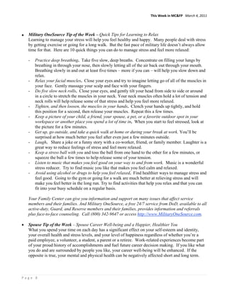 This Week in MC&FP   March 4, 2011 




•   Military OneSource Tip of the Week – Quick Tips for Learning to Relax
    Learning to manage your stress will help you feel healthy and happy. Many people deal with stress
    by getting exercise or going for a long walk. But the fast pace of military life doesn’t always allow
    time for that. Here are 10 quick things you can do to manage stress and feel more relaxed:

    -   Practice deep breathing. Take five slow, deep breaths. Concentrate on filling your lungs by
        breathing in through your nose, then slowly letting all of the air back out through your mouth.
        Breathing slowly in and out at least five times – more if you can – will help you slow down and
        relax.
    -   Relax your facial muscles. Close your eyes and try to imagine letting go of all of the muscles in
        your face. Gently massage your scalp and face with your fingers.
    -   Do five slow neck rolls. Close your eyes, and gently tilt your head from side to side or around
        in a circle to stretch the muscles in your neck. Your neck muscles often hold a lot of tension and
        neck rolls will help release some of that stress and help you feel more relaxed.
    -   Tighten, and then loosen, the muscles in your hands. Clench your hands up tightly, and hold
        this position for a second, then release your muscles. Repeat this a few times.
    -   Keep a picture of your child, a friend, your spouse, a pet, or a favorite outdoor spot in your
        workspace or another place you spend a lot of time in. When you start to feel stressed, look at
        the picture for a few minutes.
    -   Get up, go outside, and take a quick walk at home or during your break at work. You’ll be
        surprised at how much better you feel after even just a few minutes outside.
    -   Laugh. Share a joke or a funny story with a co-worker, friend, or family member. Laughter is a
        great way to reduce feelings of stress and feel more relaxed.
    -   Keep a stress ball with you and toss the ball from one hand to the other for a few minutes, or
        squeeze the ball a few times to help release some of your tension.
    -   Listen to music that makes you feel good on your way to and from work. Music is a wonderful
        stress reducer. Try to find music you like that makes you feel calm and relaxed.
    -   Avoid using alcohol or drugs to help you feel relaxed. Find healthier ways to manage stress and
        feel good. Going to the gym or going for a walk are much better at relieving stress and will
        make you feel better in the long run. Try to find activities that help you relax and that you can
        fit into your busy schedule on a regular basis.

    Your Family Center can give you information and support on many issues that affect service
    members and their families. And Military OneSource, a free 24/7 service from DoD, available to all
    active-duty, Guard, and Reserve members and their families, provides information and referrals
    plus face-to-face counseling. Call (800) 342-9647 or access http://www.MilitaryOneSource.com.

•   Spouse Tip of the Week – Spouse Career Well-being and a Happier, Healthier You
    What you spend your time on each day has a significant effect on your self-esteem and identity,
    your overall health and stress levels, and your level of happiness regardless of whether you’re a
    paid employee, a volunteer, a student, a parent or a retiree. Work-related experiences become part
    of your proud history of accomplishments and fuel future career decision making. If you like what
    you do and are surrounded by people you like, your career well-being will be enhanced. If the
    opposite is true, your mental and physical health can be negatively affected short and long term.



Page 8 
 