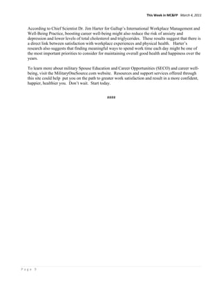 This Week in MC&FP   March 4, 2011 


     According to Chief Scientist Dr. Jim Harter for Gallup’s International Workplace Management and
     Well-Being Practice, boosting career well-being might also reduce the risk of anxiety and
     depression and lower levels of total cholesterol and triglycerides. These results suggest that there is
     a direct link between satisfaction with workplace experiences and physical health. Harter’s
     research also suggests that finding meaningful ways to spend work time each day might be one of
     the most important priorities to consider for maintaining overall good health and happiness over the
     years.

     To learn more about military Spouse Education and Career Opportunities (SECO) and career well-
     being, visit the MilitaryOneSource.com website. Resources and support services offered through
     this site could help put you on the path to greater work satisfaction and result in a more confident,
     happier, healthier you. Don’t wait. Start today.
      
  
                                                    #### 




Page 9 
 