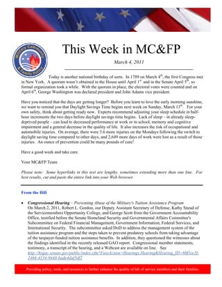 http://www.health.mil/blog/10‐06‐24/Family_Resiliency_Webinar.aspx. 
                                                                                                                            




                            This Week in MC&FP
                                                              March 4, 2011
                              ___________________________________________________________
                           
                Today is another national birthday of sorts. In 1789 on March 4th, the first Congress met
in New York. A quorum wasn’t obtained in the House until April 1st and in the Senate April 5th, so
formal organization took a while. With the quorum in place, the electoral votes were counted and on
April 6th, George Washington was declared president and John Adams vice president.

Have you noticed that the days are getting longer? Before you learn to love the early morning sunshine,
we want to remind you that Daylight Savings Time begins next week on Sunday, March 13th. For your
own safety, think about getting ready now. Experts recommend adjusting your sleep schedule in half-
hour increments the two days before daylight savings time begins. Lack of sleep – in already sleep-
deprived people – can lead to decreased performance at work or in school, memory and cognitive
impairment and a general decrease in the quality of life. It also increases the risk of occupational and
automobile injuries. On average, there were 3.6 more injuries on the Mondays following the switch to
daylight saving time compared to other days, and 2,649 more days of work were lost as a result of those
injuries. An ounce of prevention could be many pounds of cure!

Have a good week and take care.

Your MC&FP Team

Please note: Some hyperlinks in this text are lengthy, sometimes extending more than one line. For
best results, cut and paste the entire link into your Web browser.

 
From the Hill

•    Congressional Hearing – Preventing Abuse of the Military's Tuition Assistance Program
     On March 2, 2011, Robert L. Gordon, our Deputy Assistant Secretary of Defense, Kathy Snead of
     the Servicemembers Opportunity College, and George Scott from the Government Accountability
     Office, testified before the Senate Homeland Security and Governmental Affairs Committee's
     Subcommittee on Federal Financial Management, Government Information, Federal Services, and
     International Security. The subcommittee asked DoD to address the management system of the
     tuition assistance program and the steps taken to prevent predatory schools from taking advantage
     of the taxpayer-funded tuition assistance benefits. In addition, they questioned the witnesses about
     the findings identified in the recently released GAO report. Congressional member statements,
     testimony, a transcript of the hearing, and a Webcast are available on line. See
     http://hsgac.senate.gov/public/index.cfm?FuseAction=Hearings.Hearing&Hearing_ID=60f1ee5f-
     2466-4134-9440-bade4daf5df2

    Providing policy, tools, and resources to further enhance the quality of life of service members and their families.
 