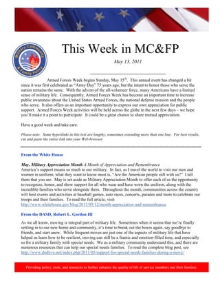 http://www.health.mil/blog/10-06-24/Family_Resiliency_Webinar.aspx.




                           This Week in MC&FP
                                                              May 13, 2011

                                              ___________________________________
                Armed Forces Week begins Sunday, May 15th. This annual event has changed a bit
since it was first celebrated as “Army Day” 75 years ago, but the intent to honor those who serve the
nation remains the same. With the advent of the all-volunteer force, many Americans have a limited
sense of military life. Consequently, Armed Forces Week has become an important time to increase
public awareness about the United States Armed Forces, the national defense mission and the people
who serve. It also offers us an important opportunity to express our own appreciation for public
support. Armed Forces Week activities will be held across the globe in the next few days – we hope
you‟ll make it a point to participate. It could be a great chance to share mutual appreciation.

Have a good week and take care.

Please note: Some hyperlinks in this text are lengthy, sometimes extending more than one line. For best results,
cut and paste the entire link into your Web browser.


From the White House

May, Military Appreciation Month A Month of Appreciation and Remembrance
America‟s support means so much to our military. In fact, as I travel the world to visit our men and
women in uniform, what they want to know most is, “Are the American people still with us?” I tell
them that you are. May is set aside as Military Appreciation Month to offer each of us the opportunity
to recognize, honor, and show support for all who wear and have worn the uniform, along with the
incredible families who serve alongside them. Throughout the month, communities across the country
will host events and activities at baseball games, auto races, concerts, parades and more to celebrate our
troops and their families. To read the full article, visit
http://www.whitehouse.gov/blog/2011/05/12/month-appreciation-and-remembrance

From the DASD, Robert L. Gordon III
As we all know, moving is integral part of military life. Sometimes when it seems that we‟re finally
settling in to our new home and community, it‟s time to break out the boxes again, say goodbye to
friends, and start anew. While frequent moves are just one of the aspects of military life that have
helped us learn how to be resilient, moving can still be a frantic and emotion-filled time, and especially
so for a military family with special needs. We as a military community understand this, and there are
numerous resources that can help our special needs families. To read the complete blog post, see
http://www.dodlive.mil/index.php/2011/05/support-for-special-needs-families-during-a-move/


   Providing policy, tools, and resources to further enhance the quality of life of service members and their families.
 