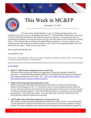 http://www.health.mil/blog/10‐06‐24/Family_Resiliency_Webinar.aspx. 
 
This Week in MC&FP
Providing policy, tools, and resources to further enhance the quality of life of service members and their families.
November 12, 2010
___________________________________________________________
       
We wish a hearty “Happy Birthday,” to our U.S. Marines and their families who
celebrated 235 years of service on Wednesday, November 10th
. From the Halls of Montezuma, to the shores
of Tripoli and beyond, the Marine Corps family has much to be proud of. And we join our nation in
expressing our gratitude to the men and women who have worn the uniform of the United States Armed
Forces. In his Veterans Day proclamation, President Obama noted that it’s “not our weapons or our
technology that make us the most advanced military in the world; it is the unparalleled spirit, skill, and
devotion of our troops.” Thank you for your service!
Have a good week and take care.
Your MC&FP Team
Please note: Some hyperlinks in this text are lengthy, sometimes extending more than one line. For best results,
cut and past the entire link into your Web browser.
From DoDEA
• DoDEA’s 2010 Customer Satisfaction Survey Under Way
The survey allows parents and students the opportunity to share their thoughts on DoDEA's
operations. A recent DoD blog highlights DoDEA's Virtual High School principal, Terri Marshall,
encouraging participation in the survey. See: http://www.dodlive.mil/index.php/2010/11/family-
focus-dodea-releases-customer-satisfaction-survey/
• DoDEA Partnership Staff Attend Education Forum
DoDEA Educational Partnership Staff attended the Investment in America Forum Education
Initiative at the Pentagon on Nov. 10. The forum works to increase national awareness about the
crisis in American education with a goal of motivating all sectors to take action to increase resources
for effective education programs. First held in 2002, the objective is to promote cross-sector dialog
among public, social, and private leaders. In the past three years, the focus of discussion at the
forum has been workforce readiness and education.
• WWII soldier Meets With Zama Students for Veterans Day Event
Mike Jurkoic considered getting drafted during World War II a stroke of luck. It was 1942 and the
23-year-old had been trying to join the Navy for several years but was always rejected for “being a
shrimp.” The Army called him to duty that year after the military lowered its physical standards to
 