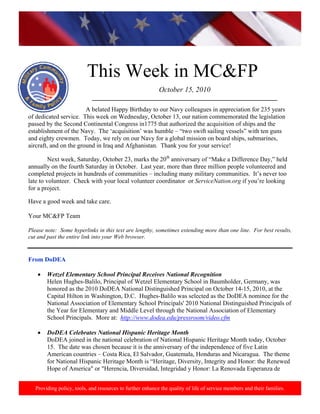 http://www.health.mil/blog/10‐06‐24/Family_Resiliency_Webinar.aspx. 
 
This Week in MC&FP
Providing policy, tools, and resources to further enhance the quality of life of service members and their families.
October 15, 2010
___________________________________________________________
       
          A belated Happy Birthday to our Navy colleagues in appreciation for 235 years
of dedicated service. This week on Wednesday, October 13, our nation commemorated the legislation
passed by the Second Continental Congress in1775 that authorized the acquisition of ships and the
establishment of the Navy. The ‘acquisition’ was humble – “two swift sailing vessels” with ten guns
and eighty crewmen. Today, we rely on our Navy for a global mission on board ships, submarines,
aircraft, and on the ground in Iraq and Afghanistan. Thank you for your service!
Next week, Saturday, October 23, marks the 20th
anniversary of “Make a Difference Day,” held
annually on the fourth Saturday in October. Last year, more than three million people volunteered and
completed projects in hundreds of communities – including many military communities. It’s never too
late to volunteer. Check with your local volunteer coordinator or ServiceNation.org if you’re looking
for a project.
Have a good week and take care.
Your MC&FP Team
Please note: Some hyperlinks in this text are lengthy, sometimes extending more than one line. For best results,
cut and past the entire link into your Web browser.
From DoDEA
• Wetzel Elementary School Principal Receives National Recognition
Helen Hughes-Balilo, Principal of Wetzel Elementary School in Baumholder, Germany, was
honored as the 2010 DoDEA National Distinguished Principal on October 14-15, 2010, at the
Capital Hilton in Washington, D.C. Hughes-Balilo was selected as the DoDEA nominee for the
National Association of Elementary School Principals' 2010 National Distinguished Principals of
the Year for Elementary and Middle Level through the National Association of Elementary
School Principals. More at: http://www.dodea.edu/pressroom/video.cfm
• DoDEA Celebrates National Hispanic Heritage Month
DoDEA joined in the national celebration of National Hispanic Heritage Month today, October
15. The date was chosen because it is the anniversary of the independence of five Latin
American countries – Costa Rica, El Salvador, Guatemala, Honduras and Nicaragua. The theme
for National Hispanic Heritage Month is “Heritage, Diversity, Integrity and Honor: the Renewed
Hope of America" or "Herencia, Diversidad, Integridad y Honor: La Renovada Esperanza de
 