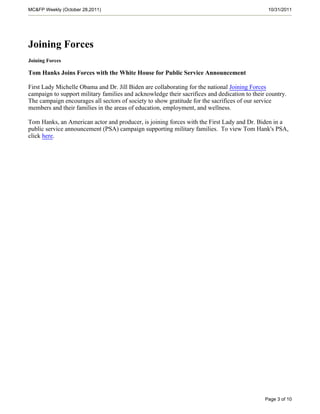 MC&FP Weekly (October 28,2011)                                                                 10/31/2011




Joining Forces
Joining Forces

Tom Hanks Joins Forces with the White House for Public Service Announcement

First Lady Michelle Obama and Dr. Jill Biden are collaborating for the national Joining Forces
campaign to support military families and acknowledge their sacrifices and dedication to their country.
The campaign encourages all sectors of society to show gratitude for the sacrifices of our service
members and their families in the areas of education, employment, and wellness.

Tom Hanks, an American actor and producer, is joining forces with the First Lady and Dr. Biden in a
public service announcement (PSA) campaign supporting military families. To view Tom Hank's PSA,
click here.




                                                                                              Page 3 of 10
 