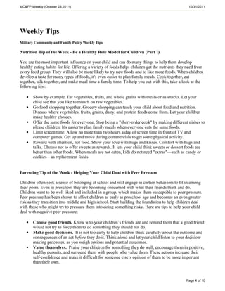 MC&FP Weekly (October 28,2011)                                                                    10/31/2011




Weekly Tips
Military Community and Family Policy Weekly Tips

Nutrition Tip of the Week - Be a Healthy Role Model for Children (Part I)

You are the most important influence on your child and can do many things to help them develop
healthy eating habits for life. Offering a variety of foods helps children get the nutrients they need from
every food group. They will also be more likely to try new foods and to like more foods. When children
develop a taste for many types of foods, it's even easier to plan family meals. Cook together, eat
together, talk together, and make meal time a family time. To help you out with this, take a look at the
following tips:

   •   Show by example. Eat vegetables, fruits, and whole grains with meals or as snacks. Let your
       child see that you like to munch on raw vegetables.
   •   Go food shopping together. Grocery shopping can teach your child about food and nutrition.
       Discuss where vegetables, fruits, grains, dairy, and protein foods come from. Let your children
       make healthy choices.
   •   Offer the same foods for everyone. Stop being a "short-order cook" by making different dishes to
       please children. It's easier to plan family meals when everyone eats the same foods.
   •   Limit screen time. Allow no more than two hours a day of screen time in front of TV and
       computer games. Get up and move during commercials to get some physical activity.
   •   Reward with attention, not food. Show your love with hugs and kisses. Comfort with hugs and
       talks. Choose not to offer sweets as rewards. It lets your child think sweets or dessert foods are
       better than other foods. When meals are not eaten, kids do not need "extras"—such as candy or
       cookies—as replacement foods


Parenting Tip of the Week - Helping Your Child Deal with Peer Pressure

Children often seek a sense of belonging at school and will engage in certain behaviors to fit in among
their peers. Even in preschool they are becoming concerned with what their friends think and do.
Children want to be well liked and included in a group, which makes them susceptible to peer pressure.
Peer pressure has been shown to affect children as early as preschool age and becomes an even greater
risk as they transition into middle and high school. Start building the foundation to help children deal
with those who might try to pressure them into doing something risky. Here are tips to help your child
deal with negative peer pressure:

   •   Choose good friends. Know who your children’s friends are and remind them that a good friend
       would not try to force them to do something they should not do.
   •   Make good decisions. It is not too early to help children think carefully about the outcome and
       consequences of an act before they do it. Think aloud and let your child listen to your decision-
       making processes, as you weigh options and potential outcomes.
   •   Value themselves. Praise your children for something they do well, encourage them in positive,
       healthy pursuits, and surround them with people who value them. These actions increase their
       self-confidence and make it difficult for someone else’s opinion of them to be more important
       than their own.



                                                                                                 Page 4 of 10
 