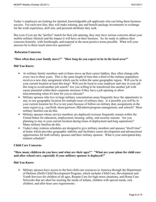 MC&FP Weekly (October 28,2011)                                                                 10/31/2011




Today’s employers are looking for talented, knowledgeable job applicants who can bring them business
success. For each new hire, they will make training, pay and benefit package investments in exchange
for the work experience, skill sets, and personal attributes they seek.

But even if you are the "perfect" match for their job opening, they may have serious concerns about your
mobile military lifestyle and the impact it will have on their business. So, be ready to address their
concerns honestly, with forethought, and respond in the most positive terms possible. What will your
answers be to these touch interview questions?

Relocaton Concerns

“How often does your family move?” "How long do you expect to be in the local area?"

Did You Know:

   •   As military family members and civilians move up their career ladders, they often change jobs
       every two to three years. This is the same length of time that a third of the military population
       receives a new duty assignment which can be within the same geographic region. Will you be in
       your current location at least this long? Will you be loyal to your employer and stay in your job
       this long to avoid another job search? Are you willing to be transferred into another job with
       career potential within their corporate structure if they have a job opening or allow
       telecommuting when it's time for you to relocate?
   •   Military spouses who live in large military concentration areas frequently have the opportunity to
       stay in one geographic location for multiple tours of military duty. Is it possible you will be in
       your current location for five to ten years because of follow-on military duty assignments in the
       same region (e.g., sea/field; shore/garrison, HQ/admin/program management, and school)? Most
       military families can do this.
   •   Military spouses whose service members are deployed overseas frequently remain within the
       United States for education, employment, housing, safety, and security reasons. Are you
       planning to stay in your current location during times of deployment and long separations?
       Many military families do this.
   •   Today's duty rotation schedules are designed to give military members and spouses "dwell time"
       at home which provides geographic stability and facilitates career development and advancement
       opportunities for both military spouses and their military sponsor. What is your anticipated duty
       rotation schedule?

Child Care Concerns

"How many children do you have and what are their ages?" "What are your plans for child care
and after school care, especially if your military sponsor is deployed?"

Did You Know:

   •   Military spouses have access to the best child care resources in America through the Department
       of Defense (DoD) Child Development Program, which includes Child Care, Development and
       Youth Services for children of all ages, Respite Care for high stress situations, and Home Care
       Networks that are ideal for meeting the needs of infants, children with special needs, sick
       children, and after-hour care requirements.


                                                                                              Page 6 of 10
 