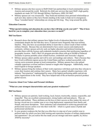 MC&FP Weekly (October 28,2011)                                                                   10/31/2011



   •   Military spouses also have access to DoD Child Care partnerships in local communities across
       America and around the world. Referrals for child care services that meet DoD’s high quality
       standards are made 24/7/365 through Military OneSource, (800) 342-9647.
   •   Military spouses are very resourceful. They build and maintain close personal relationships at
       each new duty station so they have friends standing at the ready to help out in emergencies.
       These "extended family" relationships are strong and life-long. They wrap around the globe.

Education Concerns

"What special training and education do you have that will help you do your job?" "Has it been
hard for you to complete your education since you move so much?"

Did You Know:

   •   Research shows that military spouses have higher levels of education than their civilian
       counterparts despite the fact that they move 14 percent more frequently than non-military
       families. They also have an accelerated ability to learn that is a direct result of their mobile
       military lifestyle. Because they are determined to have career success and employment
       continuity, military spouses actively seek out higher education and technical training that
       provides them with the licenses and credentials needed to practice their professions regardless of
       geographic location. DoD’s MyCAA program provides them with up to $4,000 of financial
       assistance to pursue portable career related licenses, credentials and Associate’s degrees.
   •   Military spouses adjust quickly and well to new surroundings and cultures. That is because they
       have lived in different regions across the United States and have worked successfully with
       various socio-economic groups in local communities. Military spouses have also gained
       valuable experience overseas and have learned or taught other languages. Additionally, many
       teach English to foreign speakers.
   •   Military spouses bring the richness of their work experience with them each time they relocate to
       a new duty location and continue their careers. Many have gained valuable experience with
       industry “best practices” implemented by some of the highest performing public and private
       sector organizations in the world. They have helped state of the art business practices produce
       global success.

Concerns About Core Values and Personal Attributes

"What are your strongest characteristics and your greatest weaknesses?"

Did You Know:

   •   Military spouses are patriotic, hard-working, loyal, honest, trustworthy, mature, responsible, and
       respectful. They are excellent communicators, strong leaders and team players. They are
       flexible and resilient. These attributes are the keys to their success as they endure the stress of
       having a loved one in a combat zone or on a long deployment; separations from family and
       friends; and career disruptions. Their endurance and commitment to achieving personal and
       professional success carries over into their work-life – which is a great source of pride and
       professional satisfaction.
   •   Is your greatest weakness the fact that you often have to step out of your comfort zone to
       perform tasks for which you have little training and experience because of military deployments
       and separations? Do you realize this has made you are stronger and more capable, by choice
       AND by necessity?


                                                                                                Page 7 of 10
 
