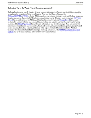 MC&FP Weekly (October 28,2011)                                                                10/31/2011


Relocation Tip of the Week - Travel By Air or Automobile

Before planning your travel, check with your transportation/travel office on your installation regarding
procedures for obtaining official travel tickets. You can find these offices on the
MilitaryINSTALLATIONS website. Making airline reservations, plotting a route and finding temporary
lodging are among the myriad of details necessary to your move. Here are some resources: CWTSato
Travel has special sections for Military official and personal travel, and Omega Travel has special
sections for Military official and personal travel. Safety and security are vital for everyone traveling
overseas. The State Department has up-to-date information and travel warnings. You can connect to
information on embassies and consulates, health advisories, citizenship and immigration, passports and
visas, customs, homeland security, and many other topics of interest from this website. Another
overseas travel issue that can be frustrating is currency conversion. The OANDA currency converter
website has up-to-date exchange rates for all worldwide currencies.




                                                                                             Page 8 of 10
 