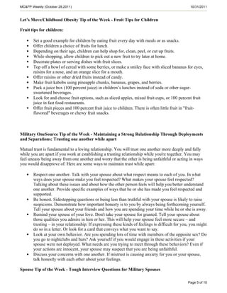 MC&FP Weekly (October 28,2011)                                                                     10/31/2011


Let’s Move/Childhood Obesity Tip of the Week - Fruit Tips for Children

Fruit tips for children:

   •   Set a good example for children by eating fruit every day with meals or as snacks.
   •   Offer children a choice of fruits for lunch.
   •   Depending on their age, children can help shop for, clean, peel, or cut up fruits.
   •   While shopping, allow children to pick out a new fruit to try later at home.
   •   Decorate plates or serving dishes with fruit slices.
   •   Top off a bowl of cereal with some berries, or make a smiley face with sliced bananas for eyes,
       raisins for a nose, and an orange slice for a mouth.
   •   Offer raisins or other dried fruits instead of candy.
   •   Make fruit kabobs using pineapple chunks, bananas, grapes, and berries.
   •   Pack a juice box (100 percent juice) in children’s lunches instead of soda or other sugar-
       sweetened beverages.
   •   Look for and choose fruit options, such as sliced apples, mixed fruit cups, or 100 percent fruit
       juice in fast food restaurants.
   •   Offer fruit pieces and 100 percent fruit juice to children. There is often little fruit in "fruit-
       flavored" beverages or chewy fruit snacks.



Military OneSource Tip of the Week - Maintaining a Strong Relationship Through Deployments
and Separations: Trusting one another while apart

Mutual trust is fundamental to a loving relationship. You will trust one another more deeply and fully
while you are apart if you work at establishing a trusting relationship while you're together. You may
feel uneasy being away from one another and worry that the other is being unfaithful or acting in ways
you would disapprove of. Here are some ways to maintain trust while apart:

   •   Respect one another. Talk with your spouse about what respect means to each of you. In what
       ways does your spouse make you feel respected? What makes your spouse feel respected?
       Talking about these issues and about how the other person feels will help you better understand
       one another. Provide specific examples of ways that he or she has made you feel respected and
       supported.
   •   Be honest. Sidestepping questions or being less than truthful with your spouse is likely to raise
       suspicions. Demonstrate how important honesty is to you by always being forthcoming yourself.
       Tell your spouse about your friends and how you are spending your time while he or she is away.
   •   Remind your spouse of your love. Don't take your spouse for granted. Tell your spouse about
       those qualities you admire in him or her. This will help your spouse feel more secure – and
       trusting – in your relationship. If expressing these kinds of feelings is difficult for you, you might
       do so in a letter. Or look for a card that conveys what you want to say.
   •   Look at your own behavior. Are you spending lots of time with members of the opposite sex? Do
       you go to nightclubs and bars? Ask yourself if you would engage in these activities if your
       spouse were not deployed. What needs are you trying to meet through these behaviors? Even if
       your actions are innocent, your spouse may suspect that you are being unfaithful.
   •   Discuss your concerns with one another. If mistrust is causing anxiety for you or your spouse,
       talk honestly with each other about your feelings.

Spouse Tip of the Week - Tough Interview Questions for Military Spouses

                                                                                                 Page 5 of 10
 
