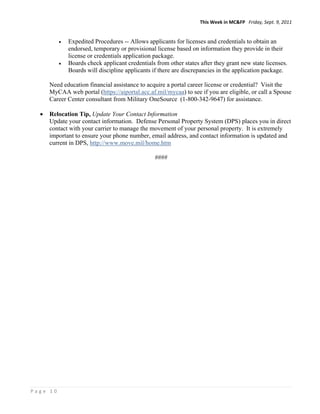 This Week in MC&FP   Friday, Sept. 9, 2011 


            Expedited Procedures -- Allows applicants for licenses and credentials to obtain an
             endorsed, temporary or provisional license based on information they provide in their
             license or credentials application package.
            Boards check applicant credentials from other states after they grant new state licenses.
             Boards will discipline applicants if there are discrepancies in the application package.

      Need education financial assistance to acquire a portal career license or credential? Visit the
      MyCAA web portal (https://aiportal.acc.af.mil/mycaa) to see if you are eligible, or call a Spouse
      Career Center consultant from Military OneSource (1-800-342-9647) for assistance.

     Relocation Tip, Update Your Contact Information
      Update your contact information. Defense Personal Property System (DPS) places you in direct
      contact with your carrier to manage the movement of your personal property. It is extremely
      important to ensure your phone number, email address, and contact information is updated and
      current in DPS, http://www.move.mil/home.htm

                                                ####




Page 10 
 