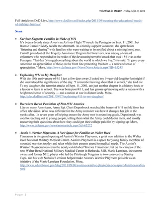 This Week in MC&FP   Friday, Sept. 9, 2011 


Full Article on DoD Live, http://www.dodlive.mil/index.php/2011/09/meeting-the-educational-needs-
of-military-families/

News

   Survivor Supports Families in Wake of 9/11
    It’s been a decade since American Airlines Flight 77 struck the Pentagon on Sept. 11, 2001, but
    Bonnie Carroll vividly recalls the aftermath. As a family-support volunteer, she spent hours
    “listening and sharing” with families who were waiting to be notified about a missing loved one.
    Carroll, president of the Tragedy Assistance Program for Survivors, was among a team of
    volunteers who responded in the wake of the devastating terrorist attack that took 184 lives at the
    Pentagon. That day “changed everything about the world in which we live,” she said. “It gave every
    American an appreciation of those on the front line protecting freedom -- a renewed sense of
    appreciation.” More, http://www.defense.gov//News/NewsArticle.aspx?ID=65245

   Explaining 9/11 to My Daughter
    With the 10th anniversary of 9/11 just a few days away, I asked my 9-year-old daughter last night if
    she understood the significance of the day. “I remember hearing about that in school,” she told me.
    To my daughter, the terrorist attacks of Sept. 11, 2001, are just another chapter in a history book or
    a lesson to learn in school. She was born post-9/11, and has grown up knowing only a nation with a
    heightened sense of security — and a nation at war in distant lands. More,
    http://afps.dodlive.mil/2011/09/07/explaining-911-to-my-daughter/

   Recruiters Recall Patriotism of Post-9/11 America
    Like so many Americans, Army Sgt. Cheri Depenbrock watched the horror of 9/11 unfold from her
    office television. What was different for the Army recruiter was how it changed her job in the
    weeks after. In seven years of helping ensure the Army met its recruiting goals, Depenbrock was
    used to reaching out to young people, telling them what the Army could do for them, and mostly
    answering their questions about how they could get their college paid for by signing up. More,
    http://www.defense.gov/news/newsarticle.aspx?id=65272

   Austin’s Warrior Playroom: A New Space for Families at Walter Reed
    Tomorrow is the grand opening of Austin's Warrior Playroom, a great new addition to the Walter
    Reed National Military Medical Center. Austin's Playroom is a space for young family members of
    wounded warriors to play and relax while their parents attend to medical needs. The Austin’s
    Warrior Playroom located in the newly-established Warrior Transition Unit on the campus of the
    new Walter Reed National Military Medical Center in Bethesda, MD. Mario Lemieux, the current
    owner and former NHL player who led the Pittsburgh Penguins to two consecutive Stanley
    Cups, and his wife Nathalie Lemieux helped make Austin's Warrior Playroom possible as an
    initiative of the Mario Lemieux Foundation. More,
    http://www.whitehouse.gov/blog/2011/09/06/austin-s-warrior-playroom-new-space-families-walter-
    reed




Page 2 
 