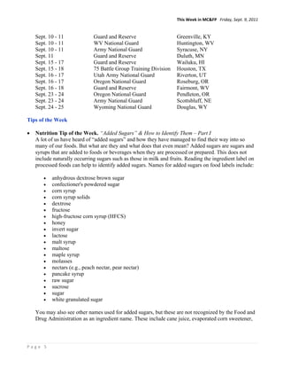 This Week in MC&FP   Friday, Sept. 9, 2011 


    Sept. 10 - 11             Guard and Reserve                     Greenville, KY
    Sept. 10 - 11             WV National Guard                     Huntington, WV
    Sept. 10 - 11             Army National Guard                   Syracuse, NY
    Sept. 11                  Guard and Reserve                     Duluth, MN
    Sept. 15 - 17             Guard and Reserve                     Wailuku, HI
    Sept. 15 - 18             75 Battle Group Training Division     Houston, TX
    Sept. 16 - 17             Utah Army National Guard              Riverton, UT
    Sept. 16 - 17             Oregon National Guard                 Roseburg, OR
    Sept. 16 - 18             Guard and Reserve                     Fairmont, WV
    Sept. 23 - 24             Oregon National Guard                 Pendleton, OR
    Sept. 23 - 24             Army National Guard                   Scottsbluff, NE
    Sept. 24 - 25             Wyoming National Guard                Douglas, WY

Tips of the Week

   Nutrition Tip of the Week. “Added Sugars” & How to Identify Them – Part I
    A lot of us have heard of “added sugars” and how they have managed to find their way into so
    many of our foods. But what are they and what does that even mean? Added sugars are sugars and
    syrups that are added to foods or beverages when they are processed or prepared. This does not
    include naturally occurring sugars such as those in milk and fruits. Reading the ingredient label on
    processed foods can help to identify added sugars. Names for added sugars on food labels include:

          anhydrous dextrose brown sugar
          confectioner's powdered sugar
          corn syrup
          corn syrup solids
          dextrose
          fructose
          high-fructose corn syrup (HFCS)
          honey
          invert sugar
          lactose
          malt syrup
          maltose
          maple syrup
          molasses
          nectars (e.g., peach nectar, pear nectar)
          pancake syrup
          raw sugar
          sucrose
          sugar
          white granulated sugar

    You may also see other names used for added sugars, but these are not recognized by the Food and
    Drug Administration as an ingredient name. These include cane juice, evaporated corn sweetener,




Page 5 
 
