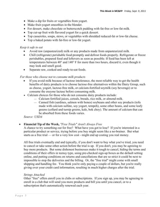 This Week in MC&FP   Friday, Sept. 9, 2011 


         Make a dip for fruits or vegetables from yogurt.
         Make fruit-yogurt smoothies in the blender.
         For dessert, make chocolate or butterscotch pudding with fat-free or low-fat milk.
         Top cut-up fruit with flavored yogurt for a quick dessert.
         Top casseroles, soups, stews, or vegetables with shredded reduced-fat or low-fat cheese.
         Top a baked potato with fat-free or low-fat yogurt.

  Keep it safe to eat
     Avoid raw (unpasteurized) milk or any products made from unpasteurized milk.
     Chill (refrigerate) perishable food promptly and defrost foods properly. Refrigerate or freeze
          perishables, prepared food and leftovers as soon as possible. If food has been left at
          temperatures between 40° and 140° F for more than two hours, discard it, even though it
          may look and smell good.
     Separate raw, cooked and ready-to-eat foods.

  For those who choose not to consume milk products
     If you avoid milk because of lactose intolerance, the most reliable way to get the health
         benefits of dairy products is to choose lactose-free alternatives within the Dairy Group, such
         as cheese, yogurt, lactose-free milk, or calcium-fortified soymilk (soy beverage) or to
         consume the enzyme lactase before consuming milk.
     Calcium choices for those who do not consume dairy products include:
              Calcium fortified juices, cereals, breads, rice milk, or almond milk.
              Canned fish (sardines, salmon with bones) soybeans and other soy products (tofu
                 made with calcium sulfate, soy yogurt, tempeh), some other beans, and some leafy
                 greens (collard and turnip greens, kale, bok choy). The amount of calcium that can
                 be absorbed from these foods varies.
    Source: USDA

     Financial Tip of the Week, "Free Trials" Aren't Always Free
      A chance to try something out for free? What have you got to lose? If you're interested in a
      particular product or service, trying before you buy might seem like a no-brainer. But what
      starts as a free trial — or for a very low cost - might end up costing you real money.

      All free trials eventually end and typically, if you don't want to buy what you've tried, you need
      to cancel or take some other action before the trial is up. If you don't, you may be agreeing to
      buy more products. But some dishonest businesses make it tough to cancel, hiding the terms and
      conditions of their offers in teensy type, using pre-checked sign-up boxes as the default setting
      online, and putting conditions on returns and cancellations that are so strict it could be next to
      impossible to stop the deliveries and the billing. Or, the "free trial" might come with small
      shipping and handling fee. You think you're only paying a couple of dollars, but you're really
      giving over your credit card information, resulting in much higher charges after the trial.

      Strings Attached
      Other "free" offers enroll you in clubs or subscriptions. If you sign up, you may be agreeing to
      enroll in a club that will send you more products and bill you until you cancel, or to a
      subscription that's automatically renewed each year.


Page 7 
 