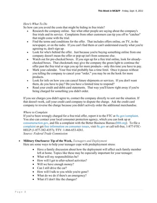 This Week in MC&FP   Friday, Sept. 9, 2011 




      Here's What To Do
      So how can you avoid the costs that might be hiding in free trials?
            Research the company online. See what other people are saying about the company's
             free trials and its service. Complaints from other customers can tip you off to "catches"
             that might come with the trial.
            Find the terms and conditions for the offer. That includes offers online, on TV, in the
             newspaper, or on the radio. If you can't find them or can't understand exactly what you're
             agreeing to, don't sign up.
            Look for who's behind the offer. Just because you're buying something online from one
             company doesn't mean the offer or pop-up isn't from someone else.
            Watch out for pre-checked boxes. If you sign up for a free trial online, look for already-
             checked boxes. That checkmark may give the company the green light to continue the
             offer past the free trial or sign you up for more products - only this time you have to pay.
            Mark your calendar. Your free trial probably has a time limit. Once it passes without
             you telling the company to cancel your "order," you may be on the hook for more
             products.
            Look for info on how you can cancel future shipments or services. If you don't want
             them, do you have to pay? Do you have a limited time to respond?
            Read your credit and debit card statements. That way you'll know right away if you're
             being charged for something you didn't order.

      If you see charges you didn't agree to, contact the company directly to sort out the situation. If
      that doesn't work, call your credit card company to dispute the charge. Ask the credit card
      company to reverse the charge because you didn't actively order the additional merchandise.

      Where to Complain
      If you've been wrongly charged for a free trial offer, report it to the FTC at ftc.gov/complaint.
      You also can contact your local consumer protection agency, which you can look up at
      consumeraction.gov, and file a complaint with the Better Business Bureau (bbb.org). To file a
      complaint or get free information on consumer issues, visit ftc.gov or call toll-free, 1-877-FTC-
      HELP (1-877-382-4357); TTY: 1-866-653-4261.
      Source: Federal Trade Commission

     Military OneSource Tip of the Week, Teenagers and Deployment
      Here are some ways to help your teenager cope with predeployment stress:
                Have a family discussion about how the deployment will affect each family member
                 left at home. Topics like these may be especially important for your teenager:
                What will my responsibilities be?
                How will I get to after-school activities?
                Will we have enough money?
                Can I still drive the car?
                How will I talk to you while you're gone?
                What do we do if there's an emergency?
                What if I don't like the changes?



Page 8 
 