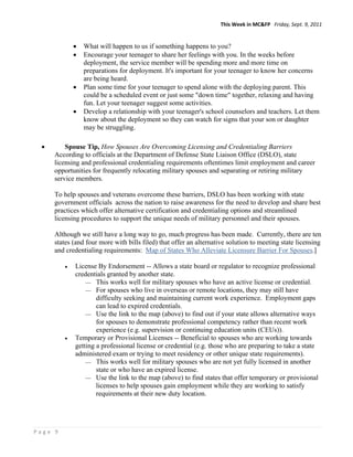 This Week in MC&FP   Friday, Sept. 9, 2011 


                 What will happen to us if something happens to you?
                 Encourage your teenager to share her feelings with you. In the weeks before
                  deployment, the service member will be spending more and more time on
                  preparations for deployment. It's important for your teenager to know her concerns
                  are being heard.
                 Plan some time for your teenager to spend alone with the deploying parent. This
                  could be a scheduled event or just some "down time" together, relaxing and having
                  fun. Let your teenager suggest some activities.
                 Develop a relationship with your teenager's school counselors and teachers. Let them
                  know about the deployment so they can watch for signs that your son or daughter
                  may be struggling.

         Spouse Tip, How Spouses Are Overcoming Licensing and Credentialing Barriers
      According to officials at the Department of Defense State Liaison Office (DSLO), state
      licensing and professional credentialing requirements oftentimes limit employment and career
      opportunities for frequently relocating military spouses and separating or retiring military
      service members.

      To help spouses and veterans overcome these barriers, DSLO has been working with state
      government officials across the nation to raise awareness for the need to develop and share best
      practices which offer alternative certification and credentialing options and streamlined
      licensing procedures to support the unique needs of military personnel and their spouses.

      Although we still have a long way to go, much progress has been made. Currently, there are ten
      states (and four more with bills filed) that offer an alternative solution to meeting state licensing
      and credentialing requirements: Map of States Who Alleviate Licensure Barrier For Spouses.]

             License By Endorsement -- Allows a state board or regulator to recognize professional
              credentials granted by another state.
                   This works well for military spouses who have an active license or credential.
                   For spouses who live in overseas or remote locations, they may still have
                      difficulty seeking and maintaining current work experience. Employment gaps
                      can lead to expired credentials.
                   Use the link to the map (above) to find out if your state allows alternative ways
                      for spouses to demonstrate professional competency rather than recent work
                      experience (e.g. supervision or continuing education units (CEUs)).
             Temporary or Provisional Licenses -- Beneficial to spouses who are working towards
              getting a professional license or credential (e.g. those who are preparing to take a state
              administered exam or trying to meet residency or other unique state requirements).
                   This works well for military spouses who are not yet fully licensed in another
                      state or who have an expired license.
                   Use the link to the map (above) to find states that offer temporary or provisional
                      licenses to help spouses gain employment while they are working to satisfy
                      requirements at their new duty location.




Page 9 
 