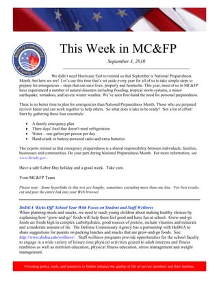 http://www.health.mil/blog/10-06-24/Family_Resiliency_Webinar.aspx.




                           This Week in MC&FP
                                                           September 3, 2010
                             ___________________________________________________________

                   We didn’t need Hurricane Earl to remind us that September is National Preparedness
Month, but here we are! Let’s use this time that’s set aside every year for all of us to take simple steps to
prepare for emergencies – steps that can save lives, property and heartache. This year, most of us in MC&FP
have experienced a number of natural disasters including flooding, tropical storm systems, a minor
earthquake, tornadoes, and severe winter weather. We’ve seen first-hand the need for personal preparedness.

There is no better time to plan for emergencies than National Preparedness Month. Those who are prepared
recover faster and can work together to help others. So what does it take to be ready? Not a lot of effort!
Start by gathering these four essentials:

        A family emergency plan
        Three days' food that doesn't need refrigeration
        Water – one gallon per person per day
        Hand-crank or battery-powered radio and extra batteries

The experts remind us that emergency preparedness is a shared responsibility between individuals, families,
businesses and communities. Do your part during National Preparedness Month. For more information, see
www.Ready.gov.

Have a safe Labor Day holiday and a good week. Take care.

Your MC&FP Team

Please note: Some hyperlinks in this text are lengthy, sometimes extending more than one line. For best results,
cut and past the entire link into your Web browser.


DoDEA „Kicks Off‟ School Year With Focus on Student and Staff Wellness
When planning meals and snacks, we need to teach young children about making healthy choices by
explaining how ‘grow-and-go’ foods will help them feel good and have fun at school. Grow-and-go
foods are foods high in complex carbohydrates, good sources of protein, include vitamins and minerals
and a moderate amount of fat. The Defense Commissary Agency has a partnership with DoDEA to
share suggestions for parents on packing lunches and snacks that are grow-and-go foods. See:
http://www.dodea.edu/wellness/. Staff wellness programs provide opportunities for the school faculty
to engage in a wide variety of leisure time physical activities geared to adult interests and fitness
readiness as well as nutrition education, physical fitness education, stress management and weight
management.


   Providing policy, tools, and resources to further enhance the quality of life of service members and their families.
 