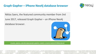 Graph Gopher – iPhone Neo4j database browser
Niklas Saers, the featured community member from 3rd
June 2017, released Graph Gopher – an iPhone Neo4j
database browser.
itunes.apple.com/dk/app/graph-gopher-neo4j-client/id1327978961?mt=8
 