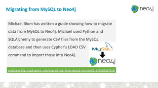 Migrating from MySQL to Neo4j
Michael Blum has written a guide showing how to migrate
data from MySQL to Neo4j. Michael used Python and
SQLAlchemy to generate CSV files from the MySQL
database and then uses Cypher‘s LOAD CSV
command to import those into Neo4j.
engineering.logicgate.com/migrating-from-mysql-to-neo4j-2f6cb63a73c8
 