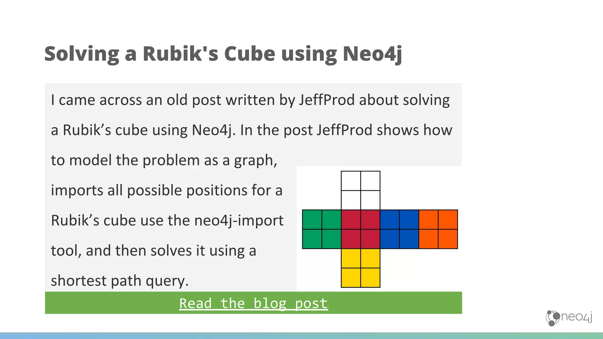 I came across an old post written by JeffProd about solving
a Rubik’s cube using Neo4j. In the post JeffProd shows how
to model the problem as a graph,
imports all possible positions for a
Rubik’s cube use the neo4j-import
tool, and then solves it using a
shortest path query.
Solving a Rubik's Cube using Neo4j
Read the blog post
 