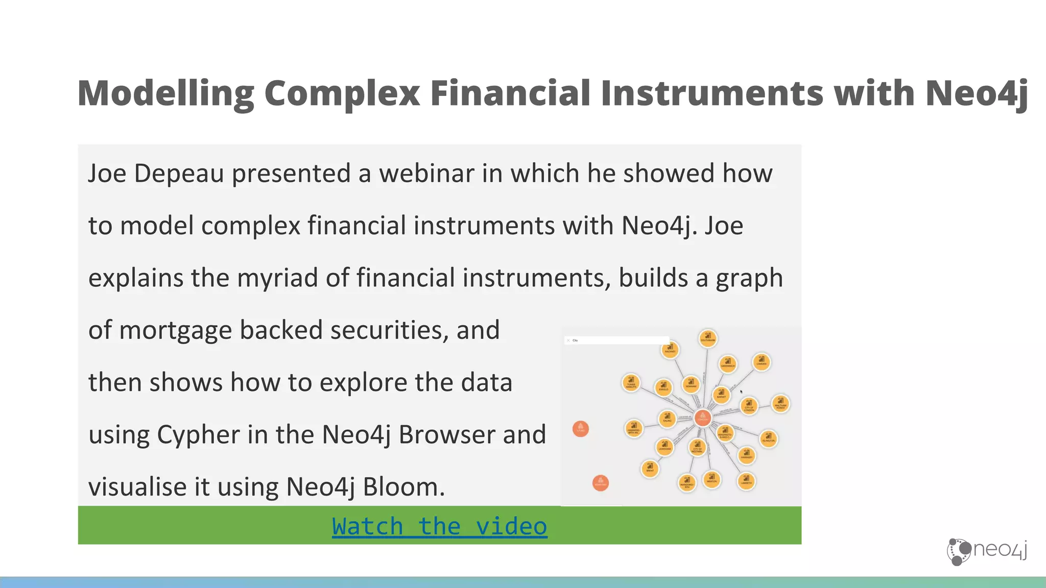 Joe Depeau presented a webinar in which he showed how
to model complex financial instruments with Neo4j. Joe
explains the myriad of financial instruments, builds a graph
of mortgage backed securities, and
then shows how to explore the data
using Cypher in the Neo4j Browser and
visualise it using Neo4j Bloom.
Modelling Complex Financial Instruments with Neo4j
Watch the video
 