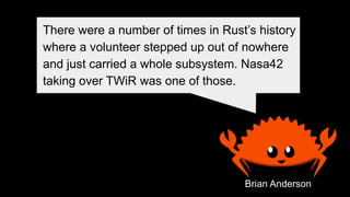 Brian Anderson
There were a number of times in Rust’s history
where a volunteer stepped up out of nowhere
and just carried a whole subsystem. Nasa42
taking over TWiR was one of those.
 