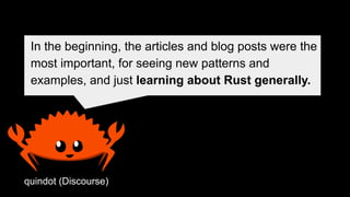 In the beginning, the articles and blog posts were the
most important, for seeing new patterns and
examples, and just learning about Rust generally.
quindot (Discourse)
 