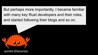 quindot (Discourse)
But perhaps more importantly, I became familiar
with many key Rust developers and their roles,
and started following their blogs and so on.
 