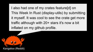 I also had one of my crates feature[d] on
This Week In Rust (display-utils) by submitting
it myself. It was cool to see the crate get more
traffic although with 20+ stars it's now a bit
inflated on my github profile.
Kangalioo (Reddit)
 