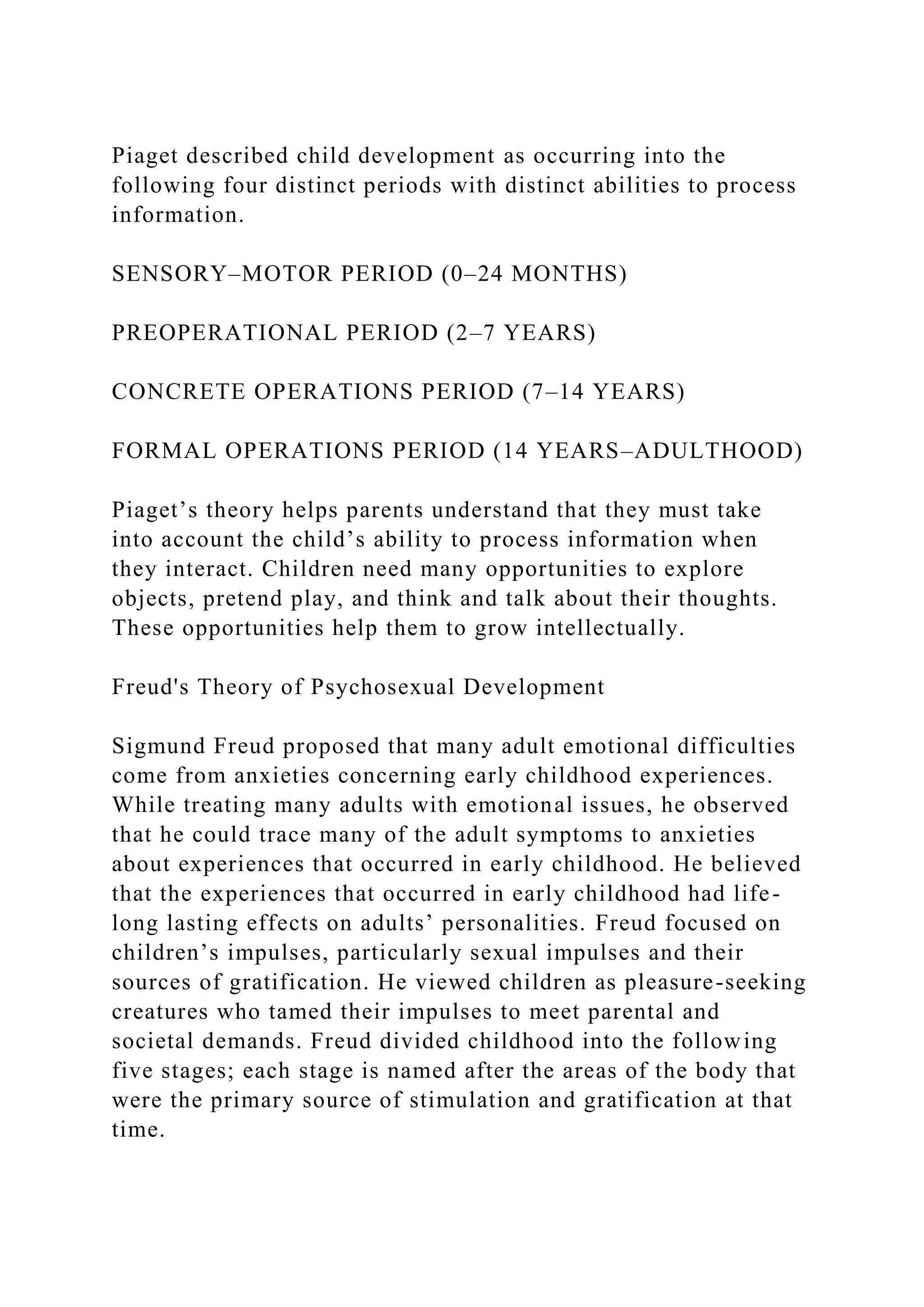 Piaget described child development as occurring into the
following four distinct periods with distinct abilities to process
information.
SENSORY–MOTOR PERIOD (0–24 MONTHS)
PREOPERATIONAL PERIOD (2–7 YEARS)
CONCRETE OPERATIONS PERIOD (7–14 YEARS)
FORMAL OPERATIONS PERIOD (14 YEARS–ADULTHOOD)
Piaget’s theory helps parents understand that they must take
into account the child’s ability to process information when
they interact. Children need many opportunities to explore
objects, pretend play, and think and talk about their thoughts.
These opportunities help them to grow intellectually.
Freud's Theory of Psychosexual Development
Sigmund Freud proposed that many adult emotional difficulties
come from anxieties concerning early childhood experiences.
While treating many adults with emotional issues, he observed
that he could trace many of the adult symptoms to anxieties
about experiences that occurred in early childhood. He believed
that the experiences that occurred in early childhood had life-
long lasting effects on adults’ personalities. Freud focused on
children’s impulses, particularly sexual impulses and their
sources of gratification. He viewed children as pleasure-seeking
creatures who tamed their impulses to meet parental and
societal demands. Freud divided childhood into the following
five stages; each stage is named after the areas of the body that
were the primary source of stimulation and gratification at that
time.
 