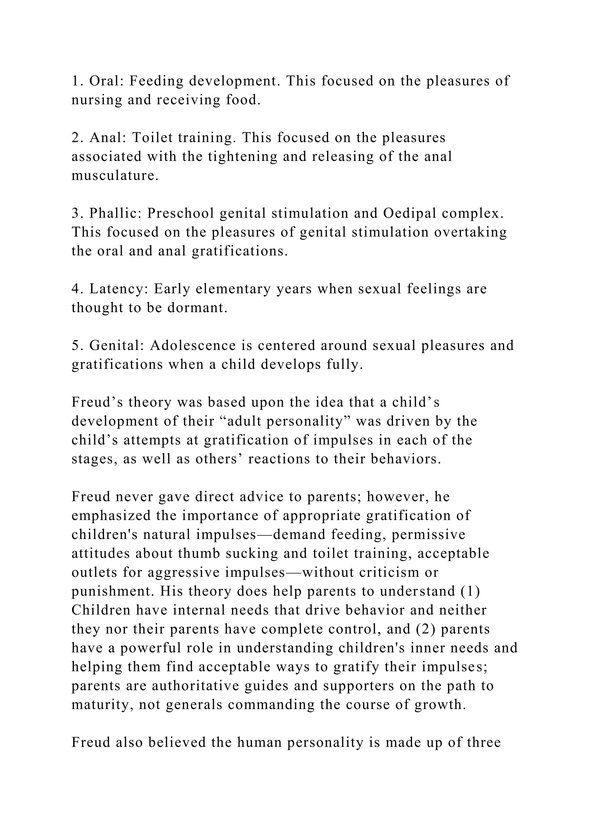 1. Oral: Feeding development. This focused on the pleasures of
nursing and receiving food.
2. Anal: Toilet training. This focused on the pleasures
associated with the tightening and releasing of the anal
musculature.
3. Phallic: Preschool genital stimulation and Oedipal complex.
This focused on the pleasures of genital stimulation overtaking
the oral and anal gratifications.
4. Latency: Early elementary years when sexual feelings are
thought to be dormant.
5. Genital: Adolescence is centered around sexual pleasures and
gratifications when a child develops fully.
Freud’s theory was based upon the idea that a child’s
development of their “adult personality” was driven by the
child’s attempts at gratification of impulses in each of the
stages, as well as others’ reactions to their behaviors.
Freud never gave direct advice to parents; however, he
emphasized the importance of appropriate gratification of
children's natural impulses—demand feeding, permissive
attitudes about thumb sucking and toilet training, acceptable
outlets for aggressive impulses—without criticism or
punishment. His theory does help parents to understand (1)
Children have internal needs that drive behavior and neither
they nor their parents have complete control, and (2) parents
have a powerful role in understanding children's inner needs and
helping them find acceptable ways to gratify their impulses;
parents are authoritative guides and supporters on the path to
maturity, not generals commanding the course of growth.
Freud also believed the human personality is made up of three
 