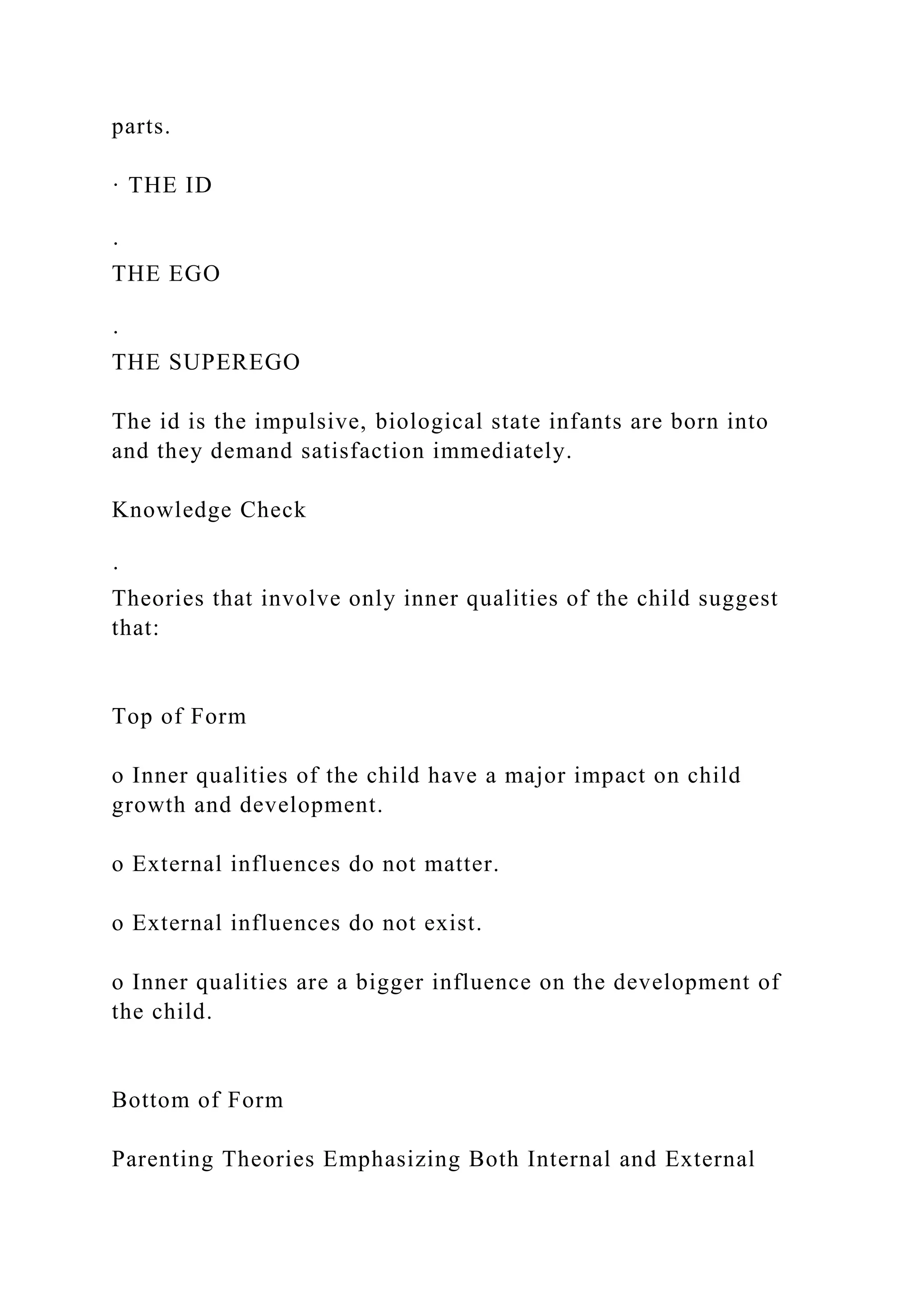 parts.
· THE ID
·
THE EGO
·
THE SUPEREGO
The id is the impulsive, biological state infants are born into
and they demand satisfaction immediately.
Knowledge Check
·
Theories that involve only inner qualities of the child suggest
that:
Top of Form
o Inner qualities of the child have a major impact on child
growth and development.
o External influences do not matter.
o External influences do not exist.
o Inner qualities are a bigger influence on the development of
the child.
Bottom of Form
Parenting Theories Emphasizing Both Internal and External
 