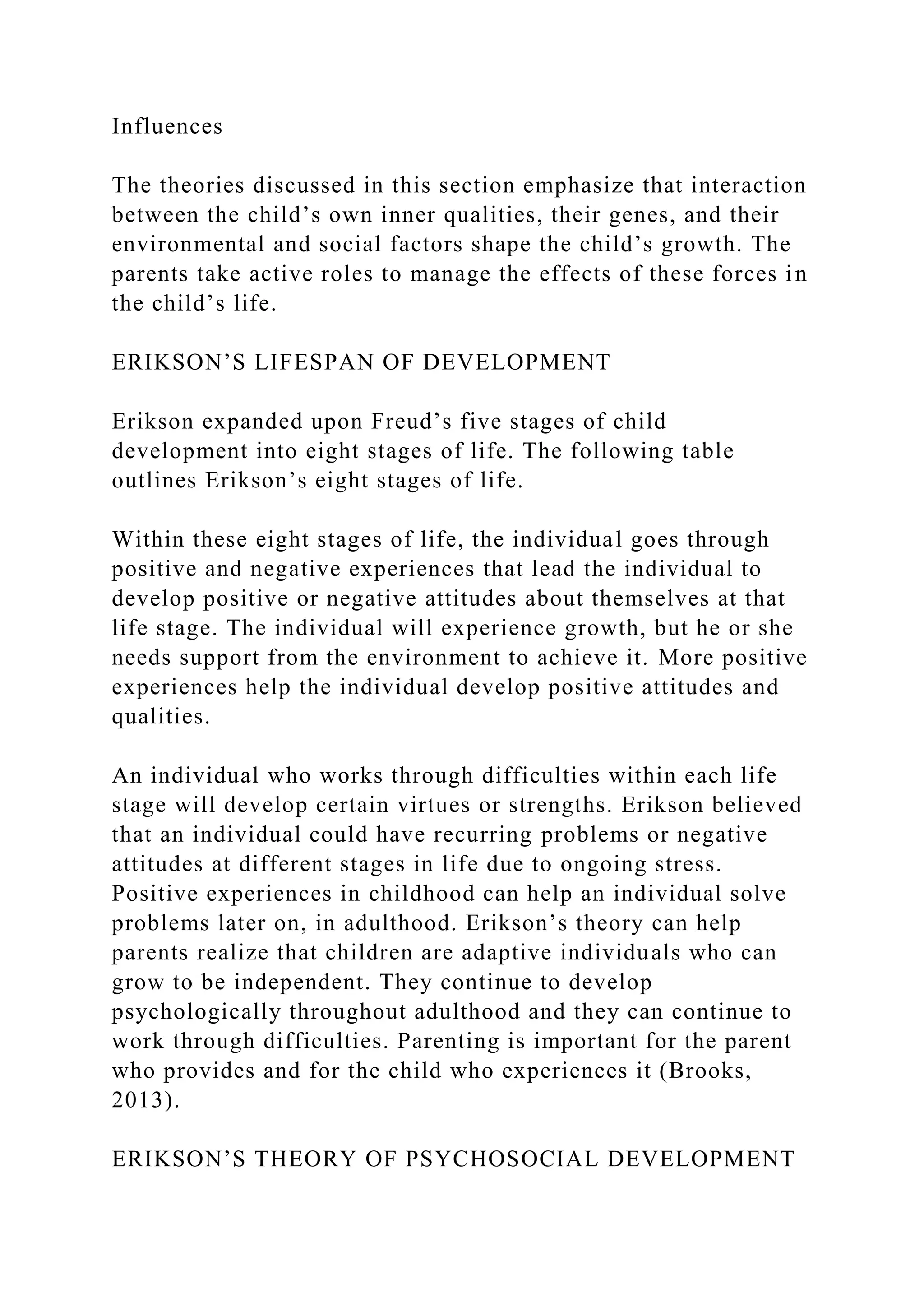 Influences
The theories discussed in this section emphasize that interaction
between the child’s own inner qualities, their genes, and their
environmental and social factors shape the child’s growth. The
parents take active roles to manage the effects of these forces in
the child’s life.
ERIKSON’S LIFESPAN OF DEVELOPMENT
Erikson expanded upon Freud’s five stages of child
development into eight stages of life. The following table
outlines Erikson’s eight stages of life.
Within these eight stages of life, the individual goes through
positive and negative experiences that lead the individual to
develop positive or negative attitudes about themselves at that
life stage. The individual will experience growth, but he or she
needs support from the environment to achieve it. More positive
experiences help the individual develop positive attitudes and
qualities.
An individual who works through difficulties within each life
stage will develop certain virtues or strengths. Erikson believed
that an individual could have recurring problems or negative
attitudes at different stages in life due to ongoing stress.
Positive experiences in childhood can help an individual solve
problems later on, in adulthood. Erikson’s theory can help
parents realize that children are adaptive individuals who can
grow to be independent. They continue to develop
psychologically throughout adulthood and they can continue to
work through difficulties. Parenting is important for the parent
who provides and for the child who experiences it (Brooks,
2013).
ERIKSON’S THEORY OF PSYCHOSOCIAL DEVELOPMENT
 