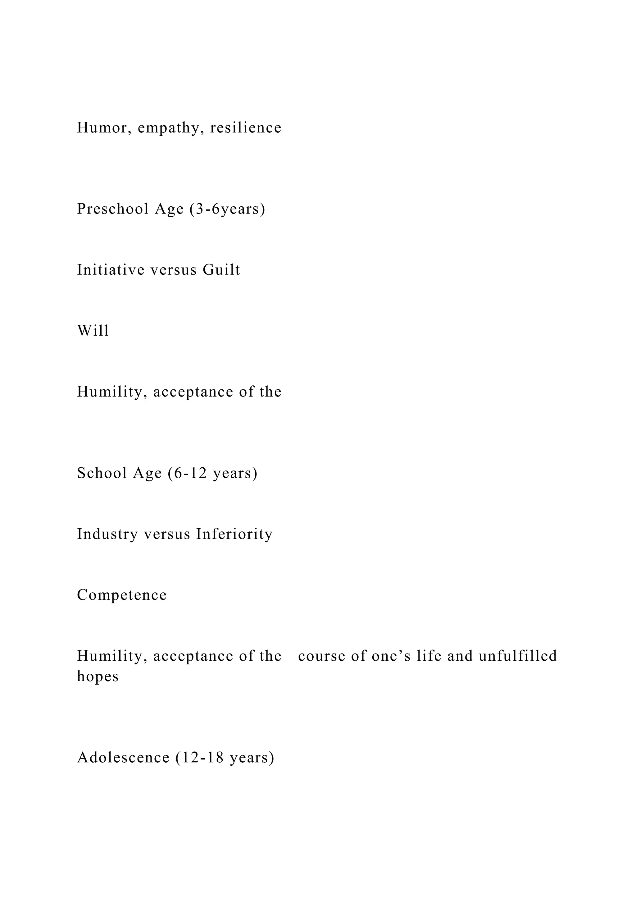 Humor, empathy, resilience
Preschool Age (3-6years)
Initiative versus Guilt
Will
Humility, acceptance of the
School Age (6-12 years)
Industry versus Inferiority
Competence
Humility, acceptance of the course of one’s life and unfulfilled
hopes
Adolescence (12-18 years)
 