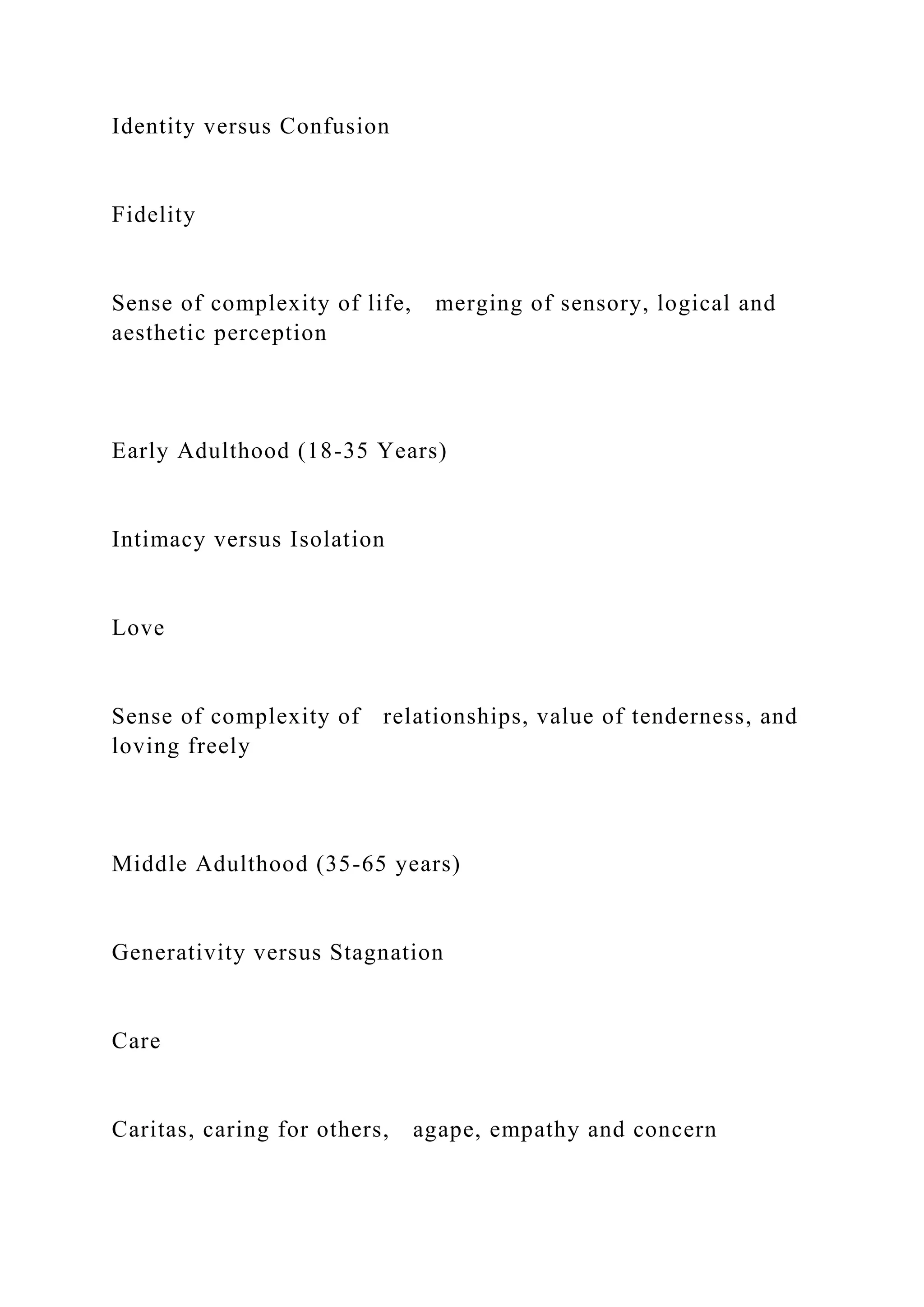 Identity versus Confusion
Fidelity
Sense of complexity of life, merging of sensory, logical and
aesthetic perception
Early Adulthood (18-35 Years)
Intimacy versus Isolation
Love
Sense of complexity of relationships, value of tenderness, and
loving freely
Middle Adulthood (35-65 years)
Generativity versus Stagnation
Care
Caritas, caring for others, agape, empathy and concern
 
