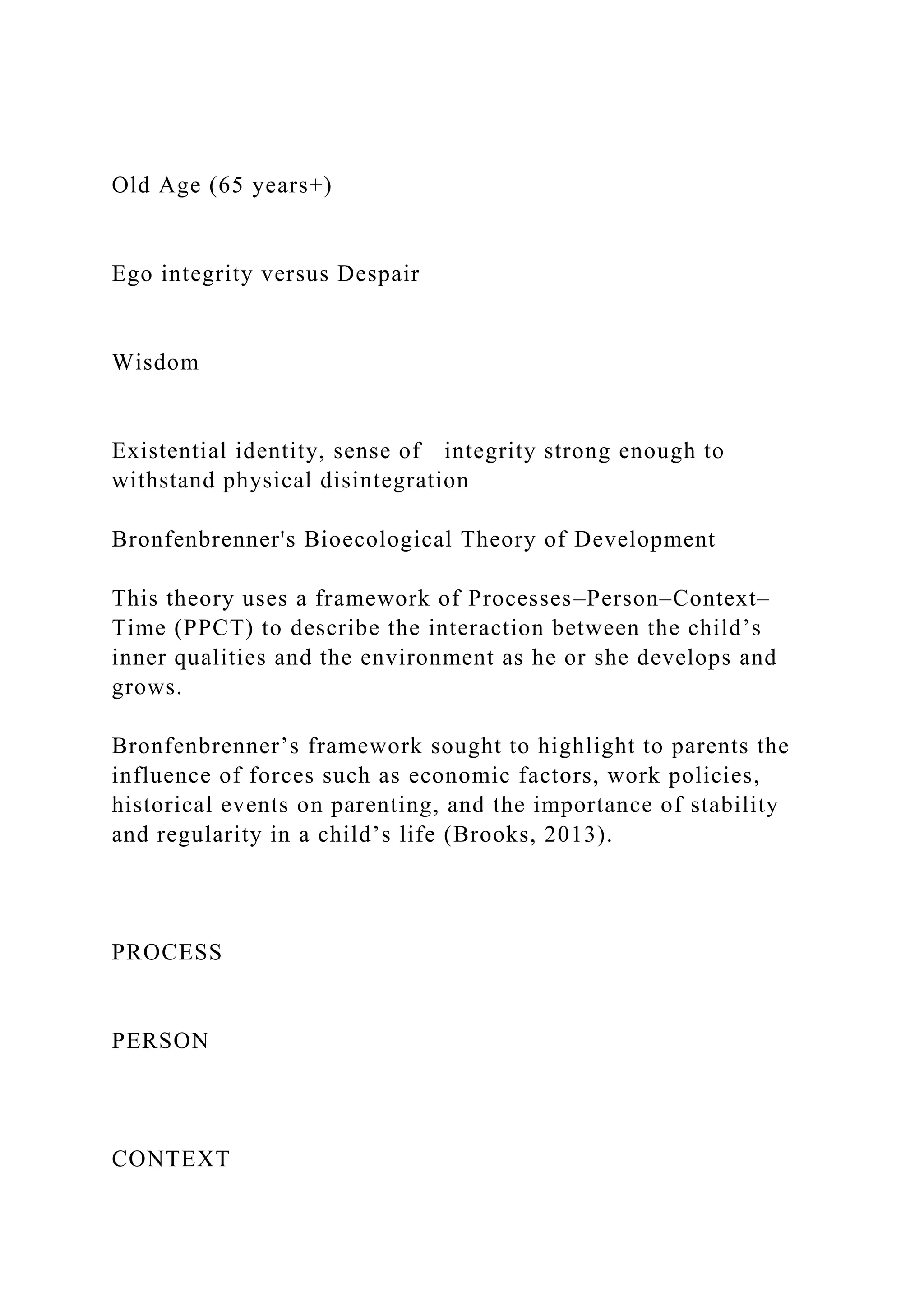 Old Age (65 years+)
Ego integrity versus Despair
Wisdom
Existential identity, sense of integrity strong enough to
withstand physical disintegration
Bronfenbrenner's Bioecological Theory of Development
This theory uses a framework of Processes–Person–Context–
Time (PPCT) to describe the interaction between the child’s
inner qualities and the environment as he or she develops and
grows.
Bronfenbrenner’s framework sought to highlight to parents the
influence of forces such as economic factors, work policies,
historical events on parenting, and the importance of stability
and regularity in a child’s life (Brooks, 2013).
PROCESS
PERSON
CONTEXT
 