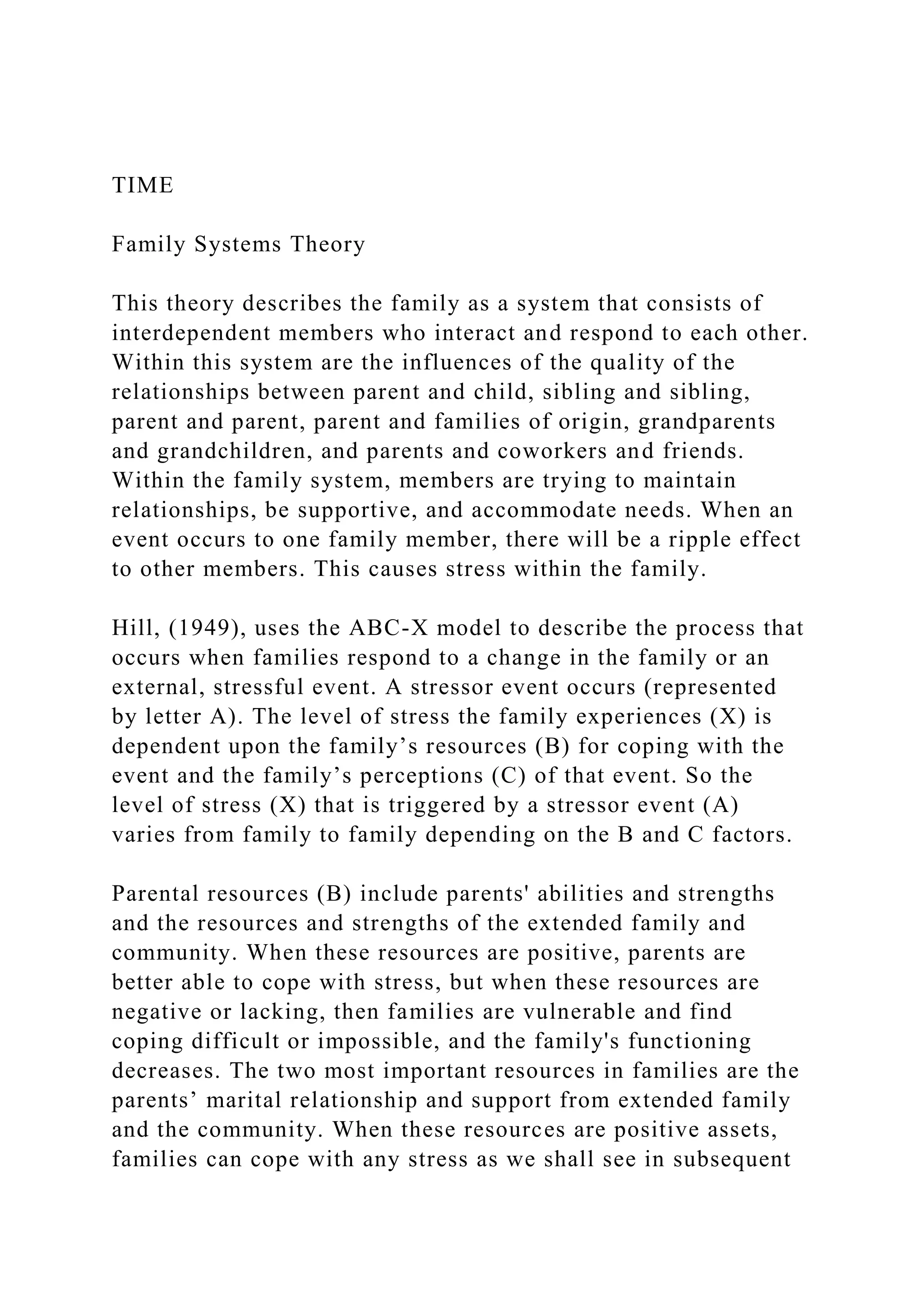 TIME
Family Systems Theory
This theory describes the family as a system that consists of
interdependent members who interact and respond to each other.
Within this system are the influences of the quality of the
relationships between parent and child, sibling and sibling,
parent and parent, parent and families of origin, grandparents
and grandchildren, and parents and coworkers and friends.
Within the family system, members are trying to maintain
relationships, be supportive, and accommodate needs. When an
event occurs to one family member, there will be a ripple effect
to other members. This causes stress within the family.
Hill, (1949), uses the ABC-X model to describe the process that
occurs when families respond to a change in the family or an
external, stressful event. A stressor event occurs (represented
by letter A). The level of stress the family experiences (X) is
dependent upon the family’s resources (B) for coping with the
event and the family’s perceptions (C) of that event. So the
level of stress (X) that is triggered by a stressor event (A)
varies from family to family depending on the B and C factors.
Parental resources (B) include parents' abilities and strengths
and the resources and strengths of the extended family and
community. When these resources are positive, parents are
better able to cope with stress, but when these resources are
negative or lacking, then families are vulnerable and find
coping difficult or impossible, and the family's functioning
decreases. The two most important resources in families are the
parents’ marital relationship and support from extended family
and the community. When these resources are positive assets,
families can cope with any stress as we shall see in subsequent
 