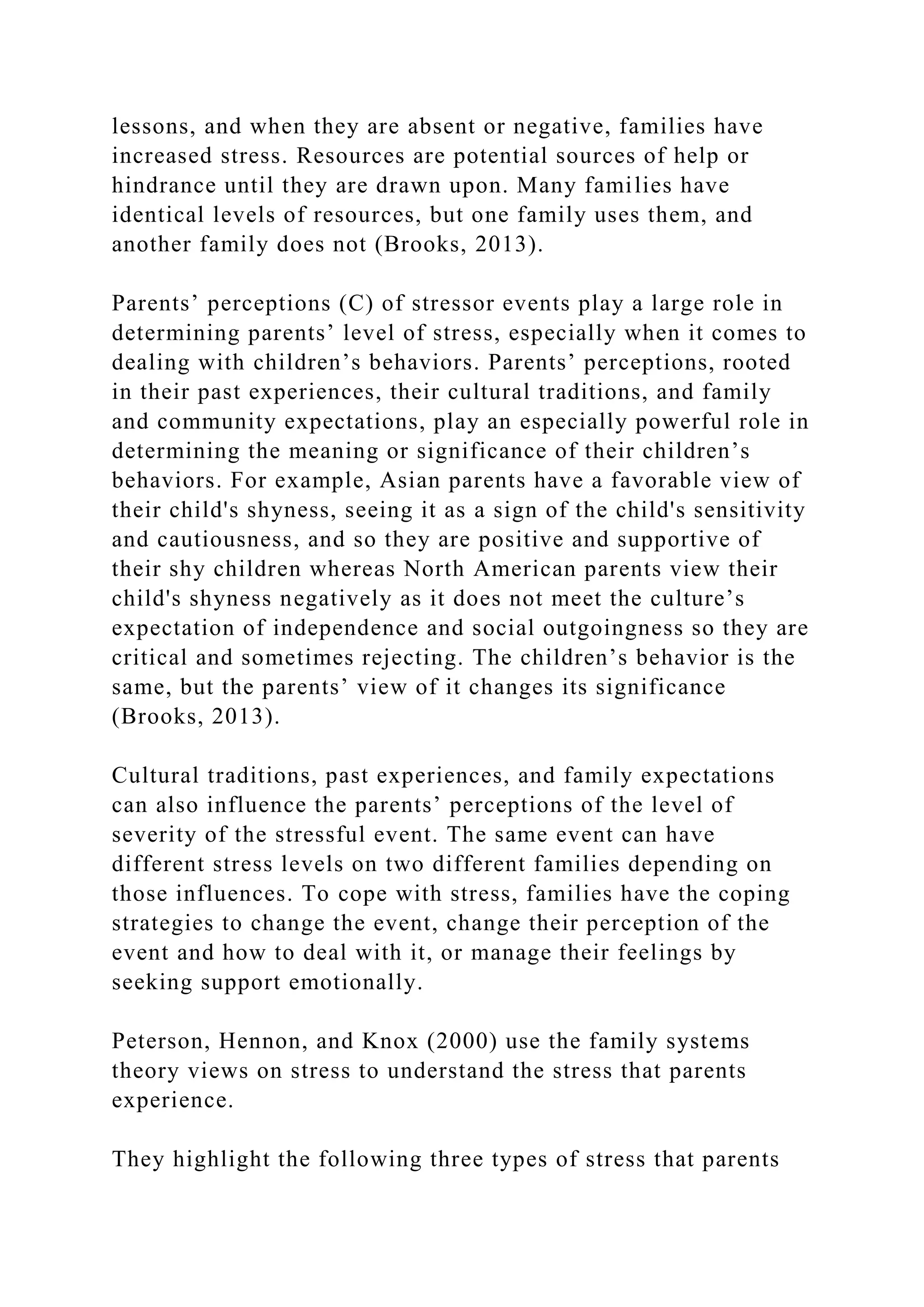 lessons, and when they are absent or negative, families have
increased stress. Resources are potential sources of help or
hindrance until they are drawn upon. Many families have
identical levels of resources, but one family uses them, and
another family does not (Brooks, 2013).
Parents’ perceptions (C) of stressor events play a large role in
determining parents’ level of stress, especially when it comes to
dealing with children’s behaviors. Parents’ perceptions, rooted
in their past experiences, their cultural traditions, and family
and community expectations, play an especially powerful role in
determining the meaning or significance of their children’s
behaviors. For example, Asian parents have a favorable view of
their child's shyness, seeing it as a sign of the child's sensitivity
and cautiousness, and so they are positive and supportive of
their shy children whereas North American parents view their
child's shyness negatively as it does not meet the culture’s
expectation of independence and social outgoingness so they are
critical and sometimes rejecting. The children’s behavior is the
same, but the parents’ view of it changes its significance
(Brooks, 2013).
Cultural traditions, past experiences, and family expectations
can also influence the parents’ perceptions of the level of
severity of the stressful event. The same event can have
different stress levels on two different families depending on
those influences. To cope with stress, families have the coping
strategies to change the event, change their perception of the
event and how to deal with it, or manage their feelings by
seeking support emotionally.
Peterson, Hennon, and Knox (2000) use the family systems
theory views on stress to understand the stress that parents
experience.
They highlight the following three types of stress that parents
 