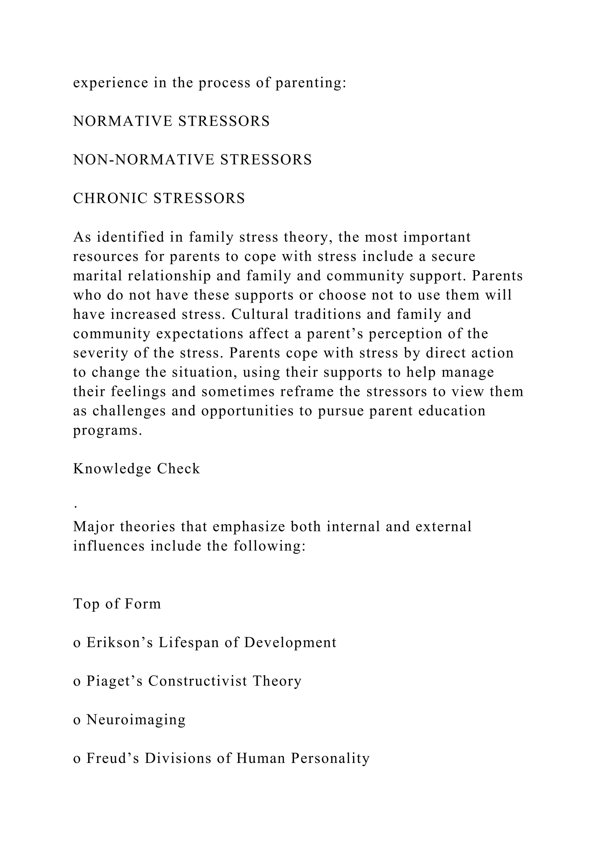 experience in the process of parenting:
NORMATIVE STRESSORS
NON-NORMATIVE STRESSORS
CHRONIC STRESSORS
As identified in family stress theory, the most important
resources for parents to cope with stress include a secure
marital relationship and family and community support. Parents
who do not have these supports or choose not to use them will
have increased stress. Cultural traditions and family and
community expectations affect a parent’s perception of the
severity of the stress. Parents cope with stress by direct action
to change the situation, using their supports to help manage
their feelings and sometimes reframe the stressors to view them
as challenges and opportunities to pursue parent education
programs.
Knowledge Check
·
Major theories that emphasize both internal and external
influences include the following:
Top of Form
o Erikson’s Lifespan of Development
o Piaget’s Constructivist Theory
o Neuroimaging
o Freud’s Divisions of Human Personality
 