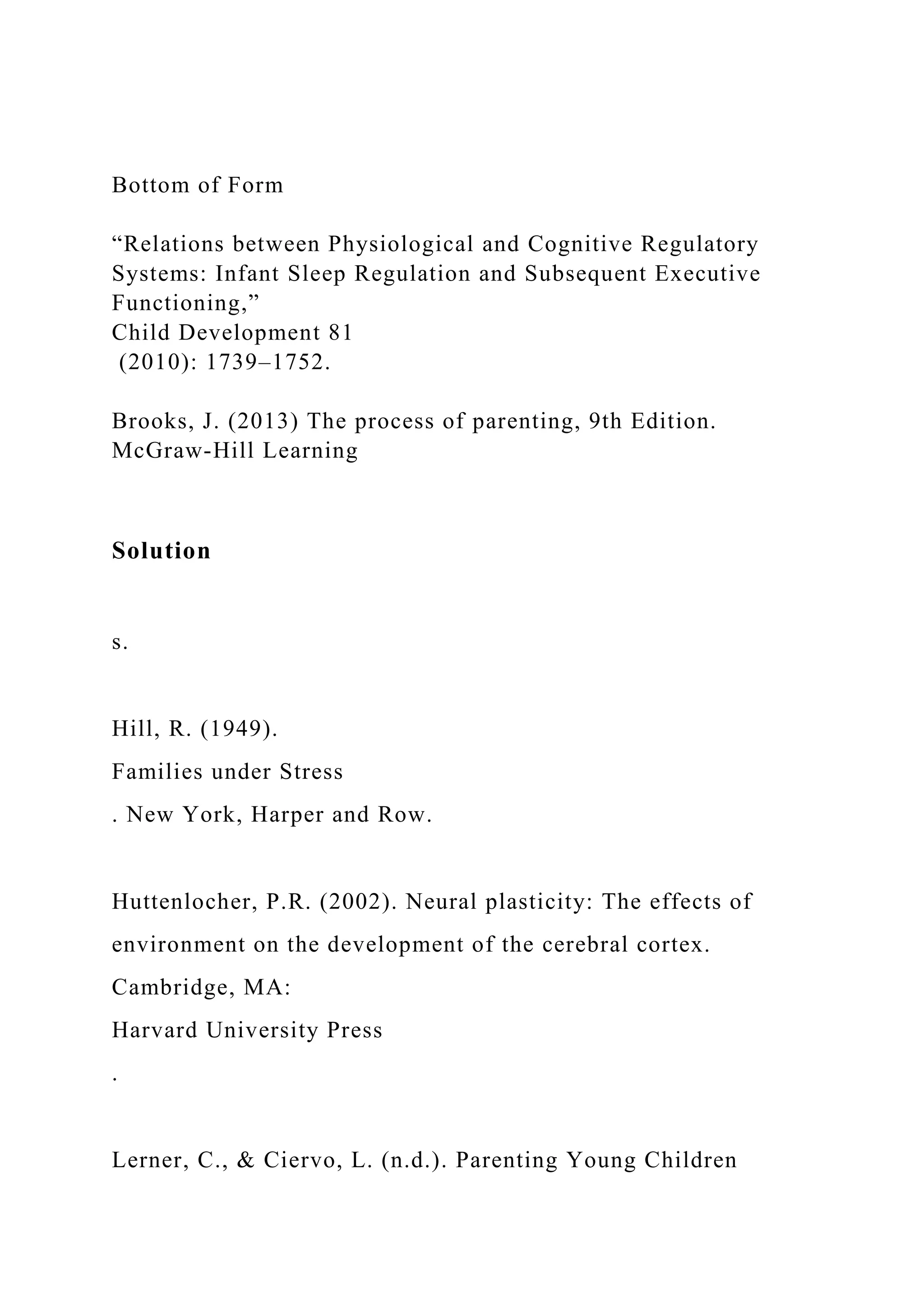 Bottom of Form
“Relations between Physiological and Cognitive Regulatory
Systems: Infant Sleep Regulation and Subsequent Executive
Functioning,”
Child Development 81
(2010): 1739–1752.
Brooks, J. (2013) The process of parenting, 9th Edition.
McGraw-Hill Learning
Solution
s.
Hill, R. (1949).
Families under Stress
. New York, Harper and Row.
Huttenlocher, P.R. (2002). Neural plasticity: The effects of
environment on the development of the cerebral cortex.
Cambridge, MA:
Harvard University Press
.
Lerner, C., & Ciervo, L. (n.d.). Parenting Young Children
 