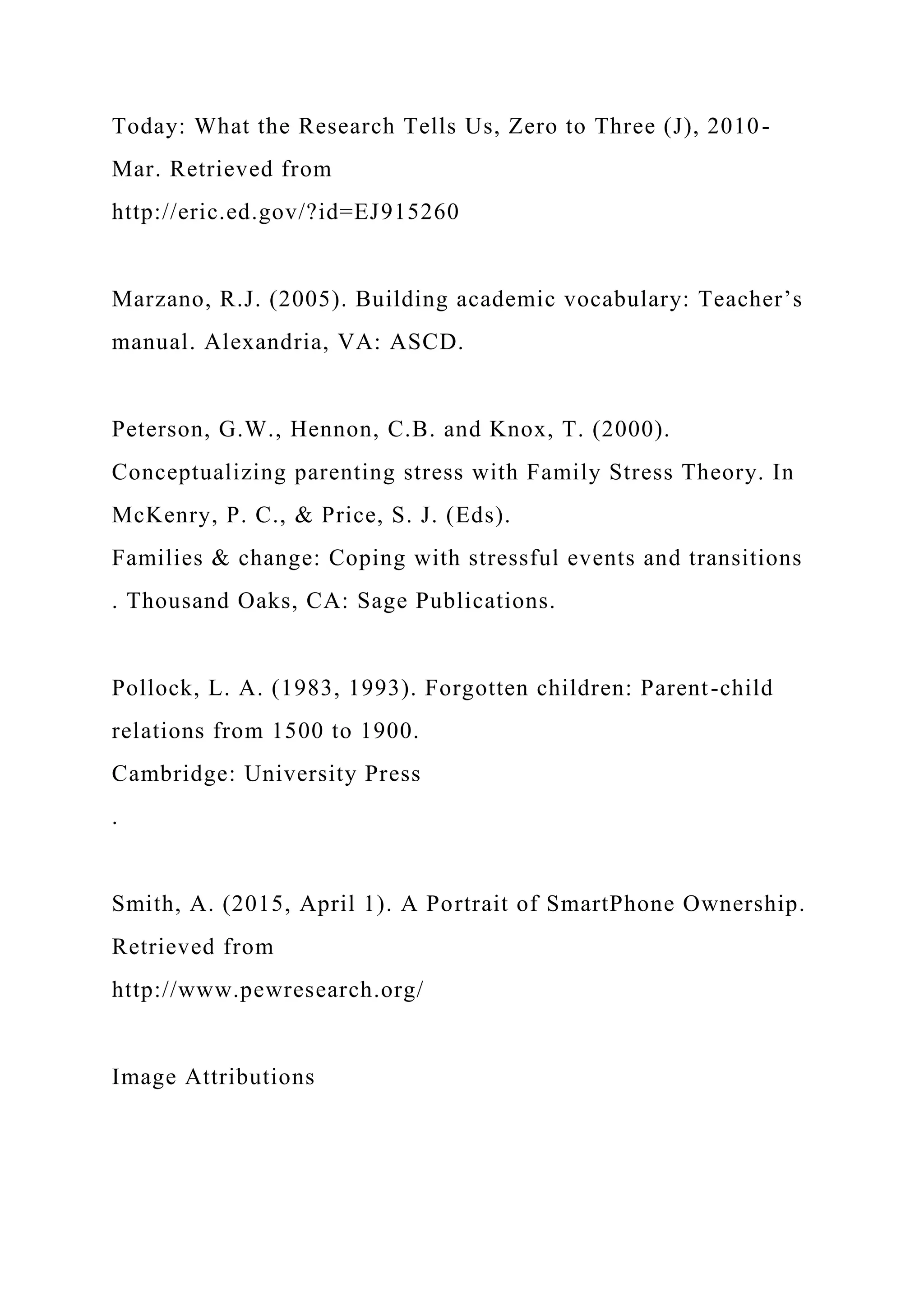 Today: What the Research Tells Us, Zero to Three (J), 2010-
Mar. Retrieved from
http://eric.ed.gov/?id=EJ915260
Marzano, R.J. (2005). Building academic vocabulary: Teacher’s
manual. Alexandria, VA: ASCD.
Peterson, G.W., Hennon, C.B. and Knox, T. (2000).
Conceptualizing parenting stress with Family Stress Theory. In
McKenry, P. C., & Price, S. J. (Eds).
Families & change: Coping with stressful events and transitions
. Thousand Oaks, CA: Sage Publications.
Pollock, L. A. (1983, 1993). Forgotten children: Parent-child
relations from 1500 to 1900.
Cambridge: University Press
.
Smith, A. (2015, April 1). A Portrait of SmartPhone Ownership.
Retrieved from
http://www.pewresearch.org/
Image Attributions
 