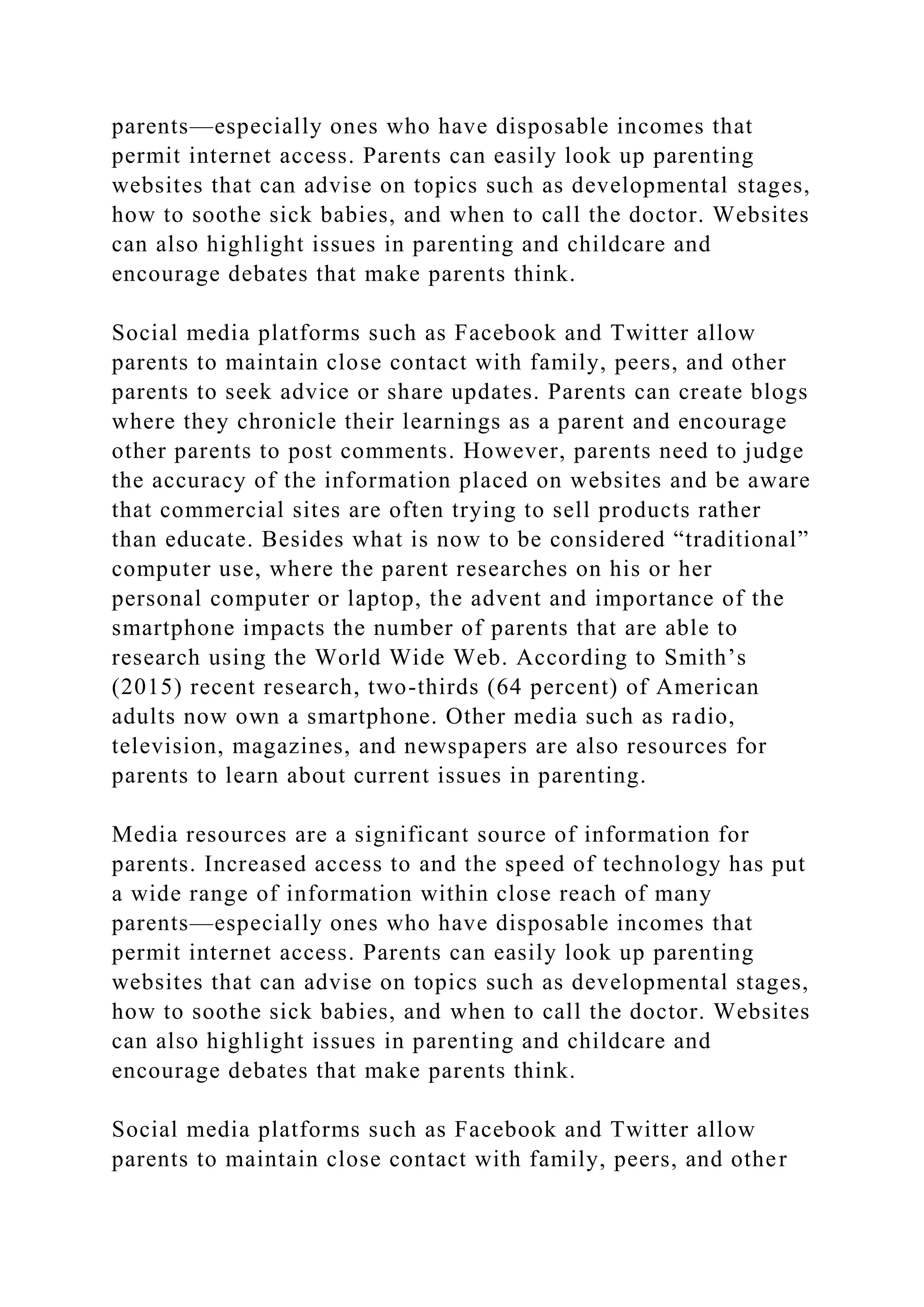 parents—especially ones who have disposable incomes that
permit internet access. Parents can easily look up parenting
websites that can advise on topics such as developmental stages,
how to soothe sick babies, and when to call the doctor. Websites
can also highlight issues in parenting and childcare and
encourage debates that make parents think.
Social media platforms such as Facebook and Twitter allow
parents to maintain close contact with family, peers, and other
parents to seek advice or share updates. Parents can create blogs
where they chronicle their learnings as a parent and encourage
other parents to post comments. However, parents need to judge
the accuracy of the information placed on websites and be aware
that commercial sites are often trying to sell products rather
than educate. Besides what is now to be considered “traditional”
computer use, where the parent researches on his or her
personal computer or laptop, the advent and importance of the
smartphone impacts the number of parents that are able to
research using the World Wide Web. According to Smith’s
(2015) recent research, two-thirds (64 percent) of American
adults now own a smartphone. Other media such as radio,
television, magazines, and newspapers are also resources for
parents to learn about current issues in parenting.
Media resources are a significant source of information for
parents. Increased access to and the speed of technology has put
a wide range of information within close reach of many
parents—especially ones who have disposable incomes that
permit internet access. Parents can easily look up parenting
websites that can advise on topics such as developmental stages,
how to soothe sick babies, and when to call the doctor. Websites
can also highlight issues in parenting and childcare and
encourage debates that make parents think.
Social media platforms such as Facebook and Twitter allow
parents to maintain close contact with family, peers, and other
 