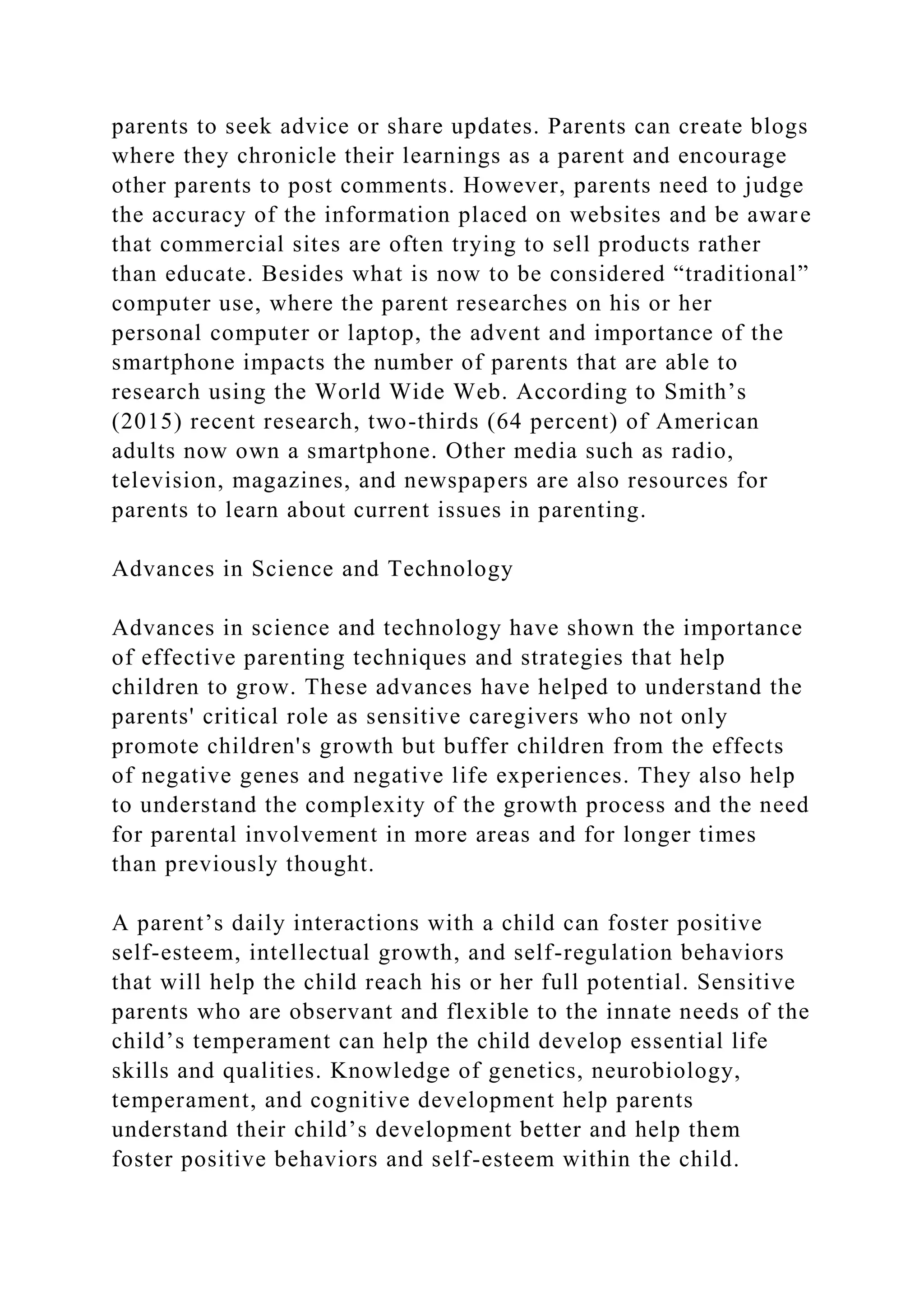 parents to seek advice or share updates. Parents can create blogs
where they chronicle their learnings as a parent and encourage
other parents to post comments. However, parents need to judge
the accuracy of the information placed on websites and be aware
that commercial sites are often trying to sell products rather
than educate. Besides what is now to be considered “traditional”
computer use, where the parent researches on his or her
personal computer or laptop, the advent and importance of the
smartphone impacts the number of parents that are able to
research using the World Wide Web. According to Smith’s
(2015) recent research, two-thirds (64 percent) of American
adults now own a smartphone. Other media such as radio,
television, magazines, and newspapers are also resources for
parents to learn about current issues in parenting.
Advances in Science and Technology
Advances in science and technology have shown the importance
of effective parenting techniques and strategies that help
children to grow. These advances have helped to understand the
parents' critical role as sensitive caregivers who not only
promote children's growth but buffer children from the effects
of negative genes and negative life experiences. They also help
to understand the complexity of the growth process and the need
for parental involvement in more areas and for longer times
than previously thought.
A parent’s daily interactions with a child can foster positive
self-esteem, intellectual growth, and self-regulation behaviors
that will help the child reach his or her full potential. Sensitive
parents who are observant and flexible to the innate needs of the
child’s temperament can help the child develop essential life
skills and qualities. Knowledge of genetics, neurobiology,
temperament, and cognitive development help parents
understand their child’s development better and help them
foster positive behaviors and self-esteem within the child.
 