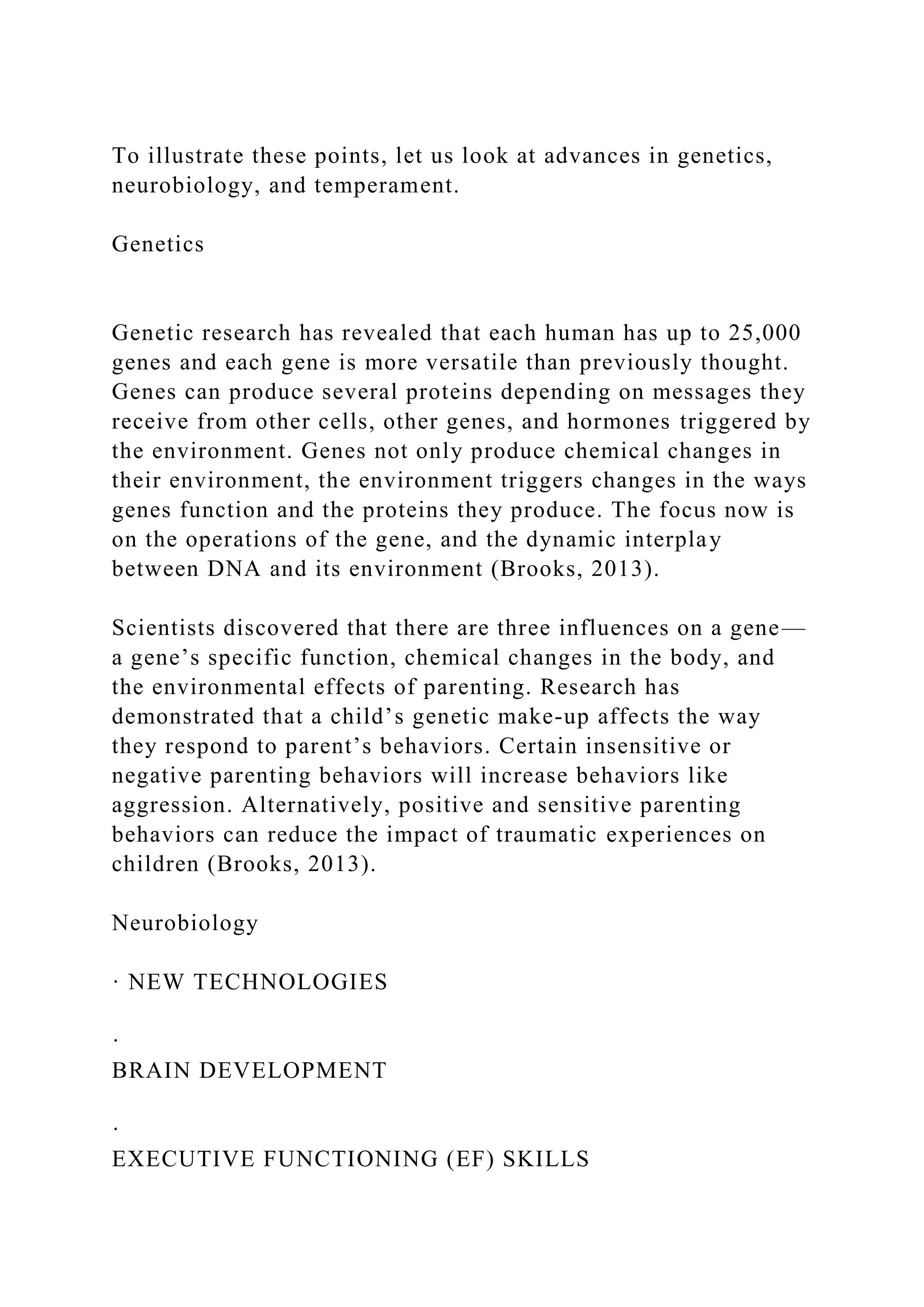 To illustrate these points, let us look at advances in genetics,
neurobiology, and temperament.
Genetics
Genetic research has revealed that each human has up to 25,000
genes and each gene is more versatile than previously thought.
Genes can produce several proteins depending on messages they
receive from other cells, other genes, and hormones triggered by
the environment. Genes not only produce chemical changes in
their environment, the environment triggers changes in the ways
genes function and the proteins they produce. The focus now is
on the operations of the gene, and the dynamic interplay
between DNA and its environment (Brooks, 2013).
Scientists discovered that there are three influences on a gene—
a gene’s specific function, chemical changes in the body, and
the environmental effects of parenting. Research has
demonstrated that a child’s genetic make-up affects the way
they respond to parent’s behaviors. Certain insensitive or
negative parenting behaviors will increase behaviors like
aggression. Alternatively, positive and sensitive parenting
behaviors can reduce the impact of traumatic experiences on
children (Brooks, 2013).
Neurobiology
· NEW TECHNOLOGIES
·
BRAIN DEVELOPMENT
·
EXECUTIVE FUNCTIONING (EF) SKILLS
 