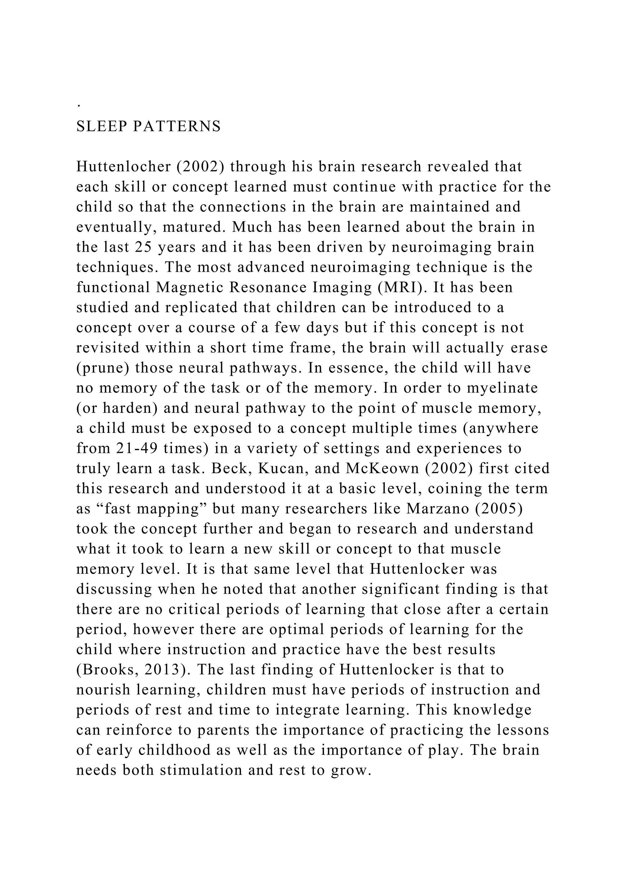 ·
SLEEP PATTERNS
Huttenlocher (2002) through his brain research revealed that
each skill or concept learned must continue with practice for the
child so that the connections in the brain are maintained and
eventually, matured. Much has been learned about the brain in
the last 25 years and it has been driven by neuroimaging brain
techniques. The most advanced neuroimaging technique is the
functional Magnetic Resonance Imaging (MRI). It has been
studied and replicated that children can be introduced to a
concept over a course of a few days but if this concept is not
revisited within a short time frame, the brain will actually erase
(prune) those neural pathways. In essence, the child will have
no memory of the task or of the memory. In order to myelinate
(or harden) and neural pathway to the point of muscle memory,
a child must be exposed to a concept multiple times (anywhere
from 21-49 times) in a variety of settings and experiences to
truly learn a task. Beck, Kucan, and McKeown (2002) first cited
this research and understood it at a basic level, coining the term
as “fast mapping” but many researchers like Marzano (2005)
took the concept further and began to research and understand
what it took to learn a new skill or concept to that muscle
memory level. It is that same level that Huttenlocker was
discussing when he noted that another significant finding is that
there are no critical periods of learning that close after a certain
period, however there are optimal periods of learning for the
child where instruction and practice have the best results
(Brooks, 2013). The last finding of Huttenlocker is that to
nourish learning, children must have periods of instruction and
periods of rest and time to integrate learning. This knowledge
can reinforce to parents the importance of practicing the lessons
of early childhood as well as the importance of play. The brain
needs both stimulation and rest to grow.
 